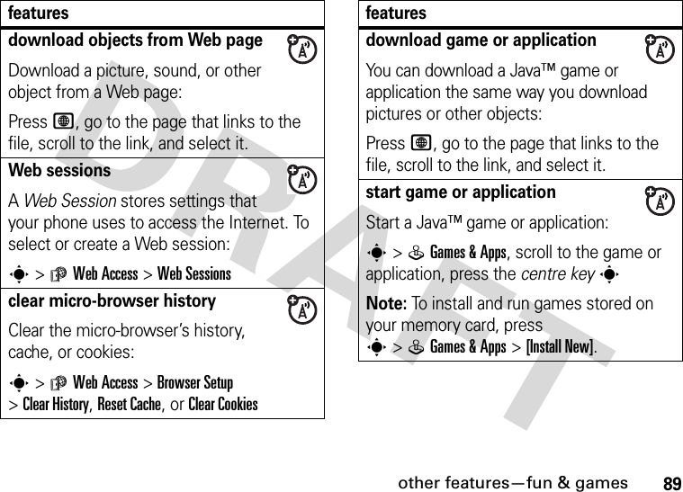 other features—fun &amp; games89download objects from Web pageDownload a picture, sound, or other object from a Web page:Press L, go to the page that links to the file, scroll to the link, and select it.Web sessions A Web Session stores settings that your phone uses to access the Internet. To select or create a Web session:s&gt;áWeb Access &gt;Web Sessionsclear micro-browser historyClear the micro-browser’s history, cache, or cookies:s&gt;áWeb Access &gt;Browser Setup &gt;Clear History, Reset Cache, or Clear Cookiesfeaturesdownload game or applicationYou can download a Java™ game or application the same way you download pictures or other objects:Press L, go to the page that links to the file, scroll to the link, and select it.start game or applicationStart a Java™ game or application:s&gt;QGames &amp;Apps, scroll to the game or application, press the centre keysNote: To install and run games stored on your memory card, press s&gt;QGames &amp;Apps &gt;[Install New]. features