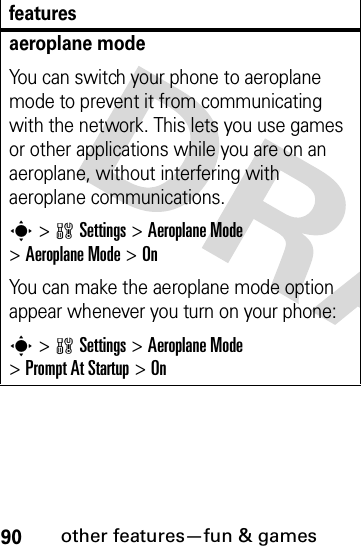 90other features—fun &amp; gamesaeroplane modeYou can switch your phone to aeroplane mode to prevent it from communicating with the network. This lets you use games or other applications while you are on an aeroplane, without interfering with aeroplane communications.s&gt;wSettings &gt;Aeroplane Mode &gt;Aeroplane Mode &gt;OnYou can make the aeroplane mode option appear whenever you turn on your phone:s&gt;wSettings &gt;Aeroplane Mode &gt;Prompt At Startup &gt;Onfeatures