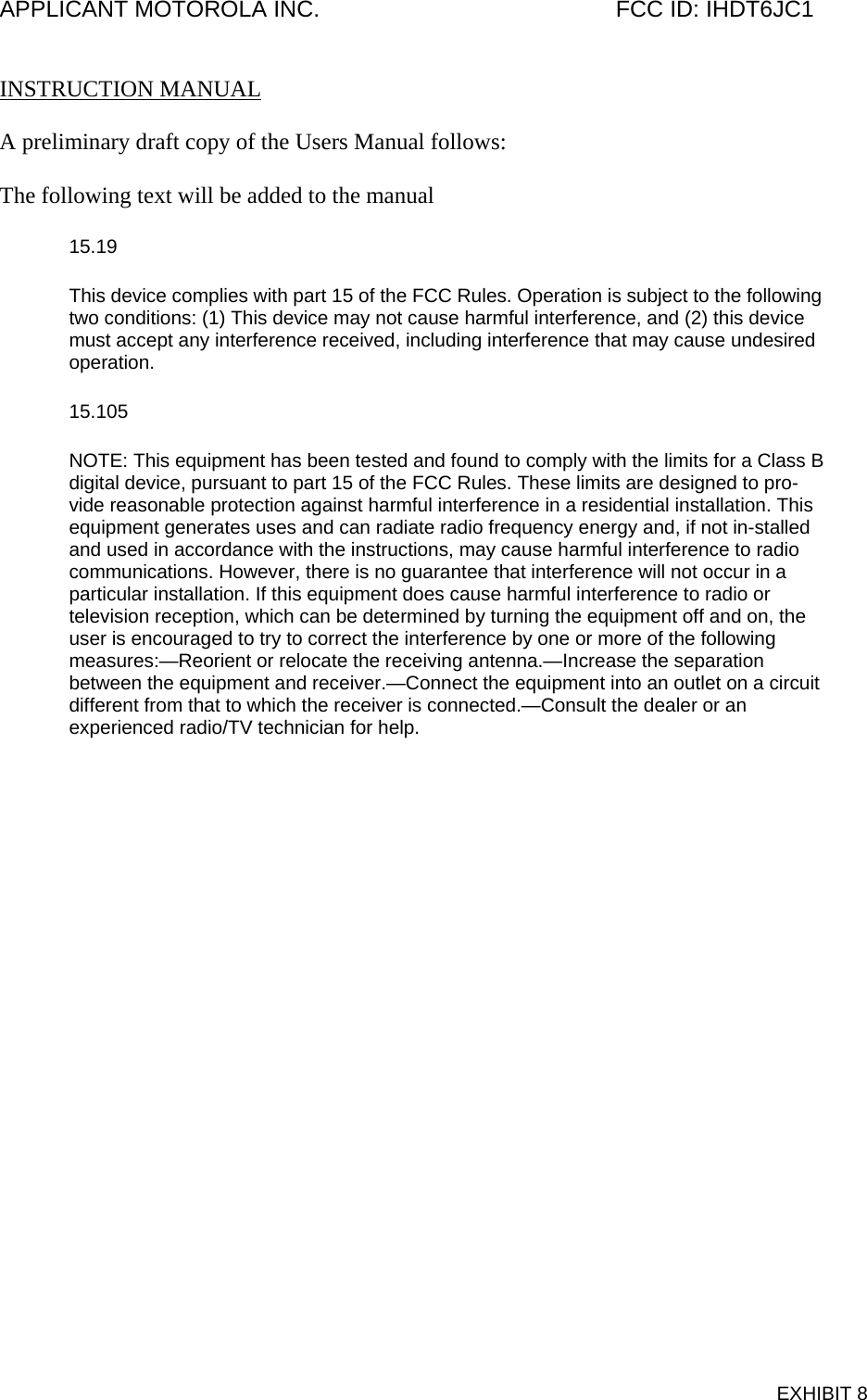 APPLICANT MOTOROLA INC.                                              FCC ID: IHDT6JC1   INSTRUCTION MANUAL  A preliminary draft copy of the Users Manual follows:  The following text will be added to the manual 15.19 This device complies with part 15 of the FCC Rules. Operation is subject to the following two conditions: (1) This device may not cause harmful interference, and (2) this device must accept any interference received, including interference that may cause undesired operation. 15.105 NOTE: This equipment has been tested and found to comply with the limits for a Class B digital device, pursuant to part 15 of the FCC Rules. These limits are designed to pro-vide reasonable protection against harmful interference in a residential installation. This equipment generates uses and can radiate radio frequency energy and, if not in-stalled and used in accordance with the instructions, may cause harmful interference to radio communications. However, there is no guarantee that interference will not occur in a particular installation. If this equipment does cause harmful interference to radio or television reception, which can be determined by turning the equipment off and on, the user is encouraged to try to correct the interference by one or more of the following measures:—Reorient or relocate the receiving antenna.—Increase the separation between the equipment and receiver.—Connect the equipment into an outlet on a circuit different from that to which the receiver is connected.—Consult the dealer or an experienced radio/TV technician for help.  EXHIBIT 8