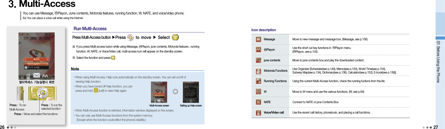 2601 Before Using the Phone3. Multi-AccessYou can use Message, ⓜPlayon, June contents, Motorola features, running function, W, NATE, and voice/video phone. Ex) You can place a voice call while using the internet.Press : To run Multi-AccessPress Multi-Access button ▶Press      to move ▶ Select      󰥇  If you press Multi access buton while using Message, ⓜPlayon, june contents, Motorola features , running function, W, NATE, or Voice/Video call, multi-access icon will appear on the standby screen.󰥇  Select the function and press        .멀티액세스 기능실행시 화면Press :  Move and select the functionsPress :  To run the selected function         Message   Move to new message and message box. (Message, see p.156)         ⓜPlayon    Use the short cut key functions in ⓜPlayon menu.(ⓜPlayon, see p.103)         june contents   Move to june contents box and play the downloaded content.         Motorola Functions    Use Organizer [Scheduler(see p.149), Memo(see p.150), World Time(see p.154), Subway Map(see p.134), Dictionary(see p.136), Calculator(see p.153), E-book(see p.139)].         Running Functions   Using the current Multi-Access function, check the running fuctions from the list.         W  Move to W menu and use the various functions. (W, see p.64)         NATE   Connect to NATE or june Contents Box.         Voice/Video call   Use the recent call history, phonebook, and placing a call functions.Icon descriptionNote• When using Multi-Access, Help runs automatically on the standby screen. You can set on/off of viewing Help function.• When you have turned off Help function, you can press and hold        (Left) to view Help again.• When Multi-Access function is retricted, information window displayed on the screen.• You can only use Multi-Access functions from the system memory. (Except when the function could effect the phone’s stability.)󰦂Multi-Access screen Setting up Help screenRun Multi-Access27