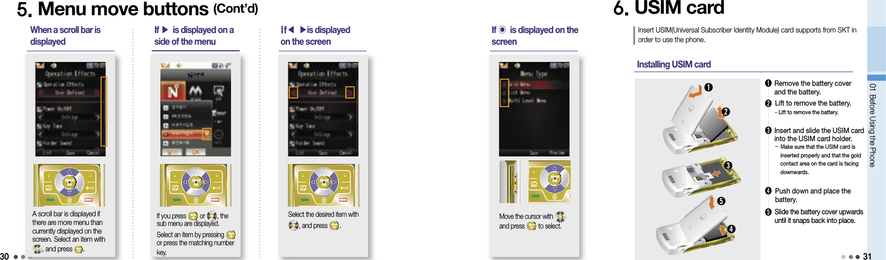 3001 Before Using the Phone➊   Remove the battery coverand the battery. -  Lift to remove the battery.➋  Lift to remove the battery.➌  Insert and slide the USIM card into the USIM card holder.-  Make sure that the USIM card is inserted properly and that the gold contact area on the card is facing downwards.➎    Slide the battery cover upwards until it snaps back into place.5. Menu move buttons (Cont’d)When a scroll bar is displayedIf you press   or  , the sub menu are displayed. Select an item by pressing   or press the matching number key.A scroll bar is displayed if there are more menu than currently displayed on the screen. Select an item with, and press  .If ▶ is displayed on a side of the menuIf◀ ▶is displayed on the screenSelect the desired item with, and press  .If 󰢹 is displayed on the screenMove the cursor with         and press   to select.6. USIM cardInsert USIM(Universal Subscriber Identity Module) card supports from SKT in order to use the phone.Installing USIM card ➊➋➌➍➎31➍  Push down and place the battery.