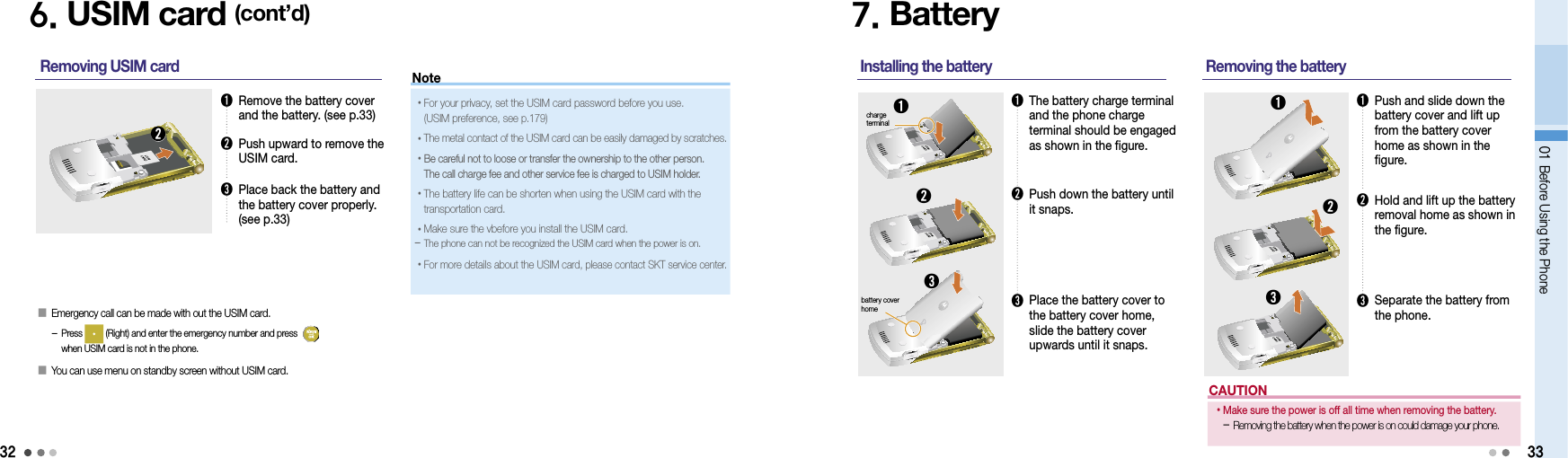 3201 Before Using the Phone6. USIM card (cont’d)➊  Remove the battery cover and the battery. (see p.33)➋  Push upward to remove the USIM card. ➌  Place back the battery and the battery cover properly. (see p.33)Removing USIM card ➋7. Battery➊  The battery charge terminal and the phone charge terminal should be engaged as shown in the figure.Installing the battery ➊➋➋  Push down the battery until it snaps.➌  Place the battery cover to the battery cover home, slide the battery cover upwards until it snaps.➌➊  Push and slide down the  battery cover and lift up from the battery cover home as shown in the figure.Removing the battery ➊➋➋  Hold and lift up the battery removal home as shown in the figure.➌  Separate the battery from the phone.➌33󰥇  Emergency call can be made with out the USIM card. -  Press   (Right) and enter the emergency number and press    when USIM card is not in the phone.󰥇  You can use menu on standby screen without  USIM card.charge terminalbattery cover homeNote• For your privacy, set the USIM card password before you use.  (USIM preference, see p.179)• The metal contact of the USIM card can be easily damaged by scratches.• Be careful not to loose or transfer the ownership to the other person.  The call charge fee and other service fee is charged to USIM holder. • The battery life can be shorten when using the USIM card with the transportation card.•Make sure the vbefore you install the USIM card.  - The phone can not be recognized the USIM card when the power is on.• For more details about the USIM card, please contact SKT service center.CAUTION• Make sure the power is off all time when removing the battery. -  Removing the battery when the power is on could damage your phone.