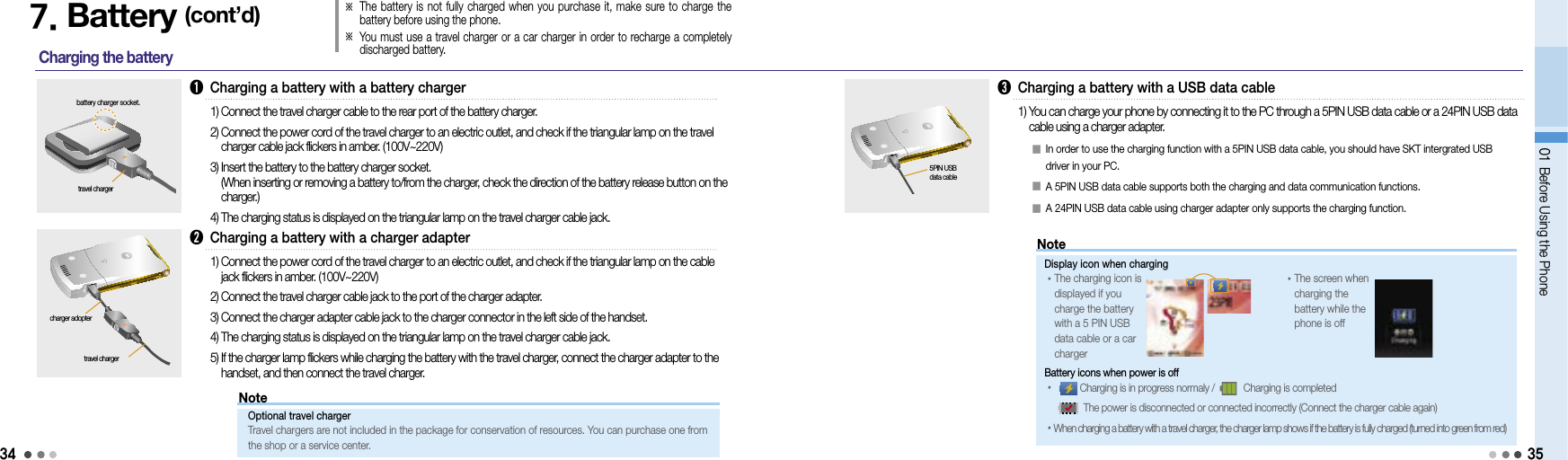 3401 Before Using the Phone7. Battery (cont’d)Charging the battery ➊  Charging a battery with a battery chargerbattery charger socket.1) Connect the travel charger cable to the rear port of the battery charger.2)  Connect the power cord of the travel charger to an electric outlet, and check if the triangular lamp on the travel charger cable jack flickers in amber. (100V~220V)3)  Insert the battery to the battery charger socket. (When inserting or removing a battery to/from the charger, check the direction of the battery release button on the charger.)4)  The charging status is displayed on the triangular lamp on the travel charger cable jack.travel charger➋  Charging a battery with a charger adapter1)  Connect the power cord of the travel charger to an electric outlet, and check if the triangular lamp on the cable jack flickers in amber. (100V~220V)2) Connect the travel charger cable jack to the port of the charger adapter.3)  Connect the charger adapter cable jack to the charger connector in the left side of the handset.4)  The charging status is displayed on the triangular lamp on the travel charger cable jack.5)  If the charger lamp flickers while charging the battery with the travel charger, connect the charger adapter to the handset, and then connect the travel charger.travel chargercharger adopter➌  Charging a battery with a USB data cable1)  You can charge your phone by connecting it to the PC through a 5PIN USB data cable or a 24PIN USB data cable using a charger adapter. 5PIN USB  data cable󰥇  In order to use the charging function with a 5PIN USB data cable, you should have SKT intergrated USB driver in your PC.󰥇 A 5PIN USB data cable supports both the charging and data communication functions. 󰥇  A 24PIN USB data cable using charger adapter only supports the charging function.※  The battery  is not fully charged  when  you purchase it, make sure to charge the battery before using the phone.※  You must use a travel charger or a car charger in order to recharge a completely discharged battery.35NoteOptional travel charger Travel chargers are not included in the package for conservation of resources. You can purchase one from  the shop or a service center.NoteDisplay icon when charging • The charging icon is displayed if you  charge the battery  with a 5 PIN USB  data cable or a car charger • The screen when charging the battery while the phone is offBattery icons when power is off •       Charging is in progress normaly /       Charging is completed         The power is disconnected or connected incorrectly (Connect the charger cable again)• When charging a battery with a travel charger, the charger lamp shows if the battery is fully charged (turned into green from red)