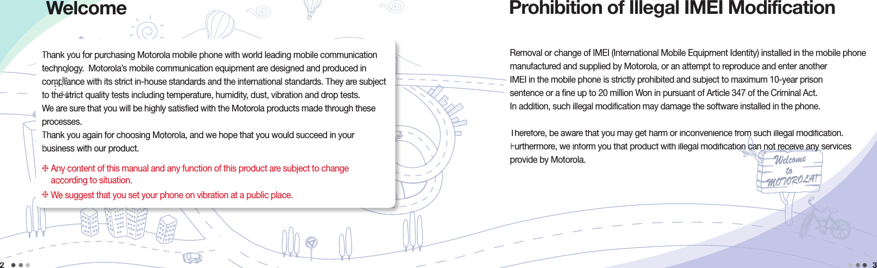 Welcometo MOTOROLA!Removal or change of IMEI (International Mobile Equipment Identity) installed in the mobile phone manufactured and supplied by Motorola, or an attempt to reproduce and enter another IMEI in the mobile phone is strictly prohibited and subject to maximum 10-year prison sentence or a fine up to 20 million Won in pursuant of Article 347 of the Criminal Act.In addition, such illegal modification may damage the software installed in the phone. Therefore, be aware that you may get harm or inconvenience from such illegal modification.Therefore, be aware that you may get harm or inconvenience from such illegal modification.Furthermore, we inform you that product with illegal modification can not receive any services Furthermore, we inform you that product with illegal modification can not receive any services Furthermore, we inform you that product with illegal modification can not receive any services Furthermore, we inform you that product with illegal modification can not receive any services Furthermore, we inform you that product with illegal modification can not receive any services Furthermore, we inform you that product with illegal modification can not receive any services Furthermore, we inform you that product with illegal modification can not receive any services Furthermore, we inform you that product with illegal modification can not receive any services Furthermore, we inform you that product with illegal modification can not receive any services Furthermore, we inform you that product with illegal modification can not receive any services Furthermore, we inform you that product with illegal modification can not receive any services provide by Motorola.2Prohibition of Illegal IMEI Modification 3WelcomeWelcomeWelcomeThank you for purchasing Motorola mobile phone with world leading mobile communication technology.  Motorola’s mobile communication equipment are designed and produced in compliance with its strict in-house standards and the international standards. They are subject to the strict quality tests including temperature, humidity, dust, vibration and drop tests. We are sure that you will be highly satisfied with the Motorola products made through these processes.Thank you again for choosing Motorola, and we hope that you would succeed in your business with our product.  Any content of this manual and any function of this product are subject to change according to situation. We suggest that you set your phone on vibration at a public place.