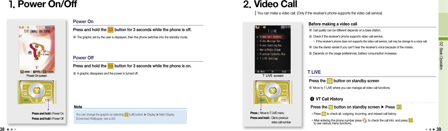 38Note02 Basic Operation1. Power On/Off 2. Video CallPress and hold : Power OnPress and hold : Power OffPress and hold the   button for 3 seconds while the phone is off.󰥇 The graphic set by the user is displayed, then the phone switches into the standby mode.Press and hold the   button for 3 seconds while the phone is on.󰥇 A graphic dissapears and the power is turned off.Power On screenYou can change the graphic by selecting   (Left) button ▶  Display ▶  Main Display.(Download Wallpaper, see p.92)󰥇 Call quality can be different depends on a base station.󰥇   Check if the receiver’s phone supports video call service.- If the receiver’s phone does not supports the video call service, call may be change to a voice call.󰥇 Use the stereo earset if you can’t hear the receiver’s voice because of the noises.󰥇 Depends on the usage preferences, battery consumption increases.Press the   button on standby screenYou can make a video call. (Only if the receiver’s phone supports the video call service)Press : Move to T LIVE menuPress and hold :  Dial to previous video call numberT LIVE screenPower OnPower OffBefore making a video callT LIVE➊  VT Call History󰥇 Move to T LIVE where you can manage all video call functions.•Press    to check all, outgoing, incoming, and missed call history.• After entering the phone number press  to check the call info. and press to use various menu functions.Press the   button on standby screen ▶ Press 39