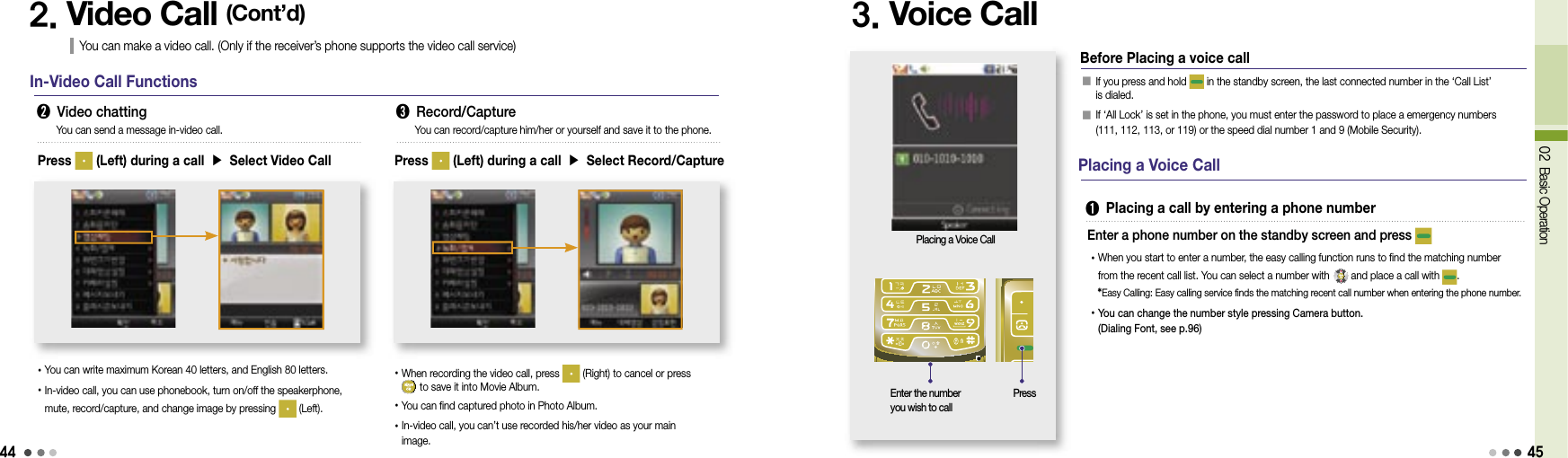 4402 Basic Operation2. Video Call (Cont’d)You can make a video call. (Only if the receiver’s phone supports the video call service)In-Video Call Functions➋ Video chatting ➌ Record/CapturePress   (Left) during a call ▶ Select Video Call• You can write maximum Korean 40 letters, and English 80 letters.• In-video call, you can use phonebook, turn on/off the speakerphone, mute, record/capture, and change image by pressing   (Left).You can send a message in-video call. You can record/capture him/her or yourself and save it to the phone.Press   (Left) during a call ▶ Select Record/Capture• When recording the video call, press   (Right) to cancel or press   to save it into Movie Album.•You can find captured photo in Photo Album.• In-video call, you can’t use recorded his/her video as your main image.3. Voice Call󰥇  If you press and hold   in the standby screen, the last connected number in the ‘Call List’ is dialed.󰥇  If ‘All Lock’ is set in the phone, you must enter the password to place a emergency numbers (111, 112, 113, or 119) or the speed dial number 1 and 9 (Mobile Security).Placing a Voice CallBefore Placing a voice callPlacing a Voice Call➊  Placing a call by entering a phone number• When you start to enter a number, the easy calling function runs to find the matching number from the recent call list. You can select a number with   and place a call with  .  *Easy Calling: Easy calling service finds the matching recent call number when entering the phone number.•  You can change the number style pressing Camera button.(Dialing Font, see p.96)  Enter a phone number on the standby screen and press Enter the number you wish to callPress45