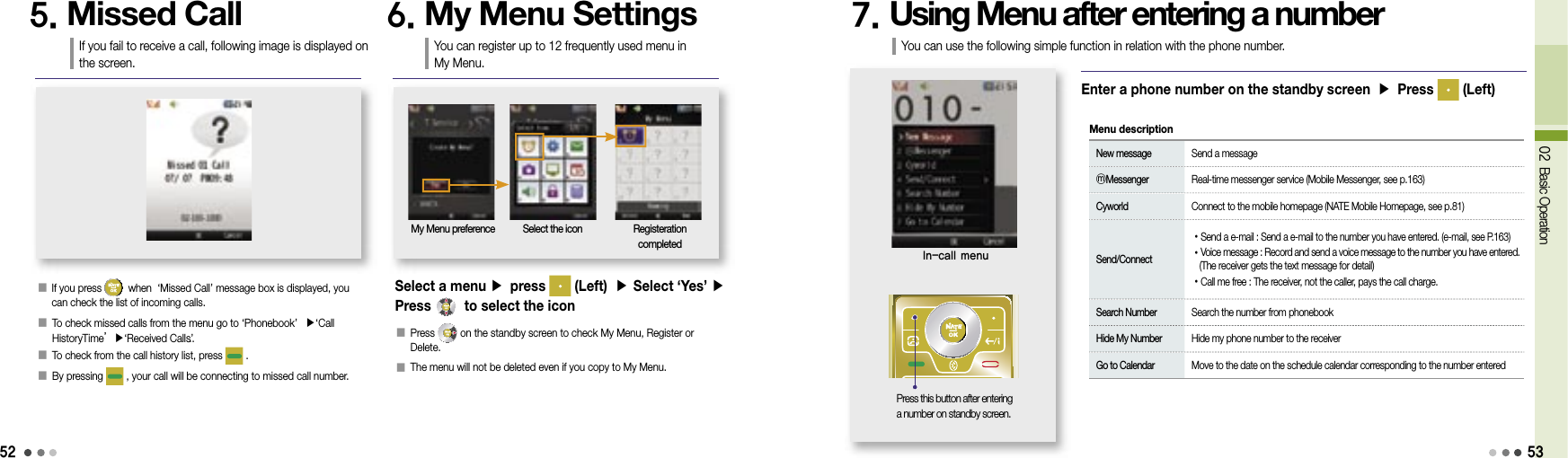 5202 Basic Operation󰥇   If you press   when  ‘Missed Call’ message box is displayed, you can check the list of incoming calls.󰥇  To check missed calls from the menu go to ‘Phonebook’  ▶‘Call HistoryTime’▶‘Received Calls’..󰥇  To check from the call history list, press   .󰥇  By pressing   , your call will be connecting to missed call number.5. Missed CallIf you fail to receive a call, following image is displayed on the screen.6. My Menu SettingsYou can register up to 12 frequently used menu in My Menu.My Menu preference Select the icon Registeration completed󰥇  Press   on the standby screen to check My Menu, Register or Delete.󰥇  The menu will not be deleted even if you copy to My Menu.Select a menu ▶ press   (Left)  ▶ Select ‘Yes’ ▶ Press   to select the icon7. Using Menu after entering a numberIn-call menuEnter a phone number on the standby screen ▶ Press   (Left) New message  Send a message ⓜMessenger  Real-time messenger service (Mobile Messenger, see p.163) Cyworld  Connect to the mobile homepage (NATE Mobile Homepage, see p.81) Send/Connect •Send a e-mail : Send a e-mail to the number you have entered. (e-mail, see P.163) •Voice message : Record and send a voice message to the number you have entered.     (The receiver gets the text message for detail) •Call me free :  The receiver, not the caller, pays the call charge. Search Number  Search the number from phonebook Hide My Number  Hide my phone number to the receiver Go to Calendar  Move to the date on the schedule calendar corresponding to the number enteredMenu descriptionPress this button after entering a number on standby screen.You can use the following simple function in relation with the phone number.53
