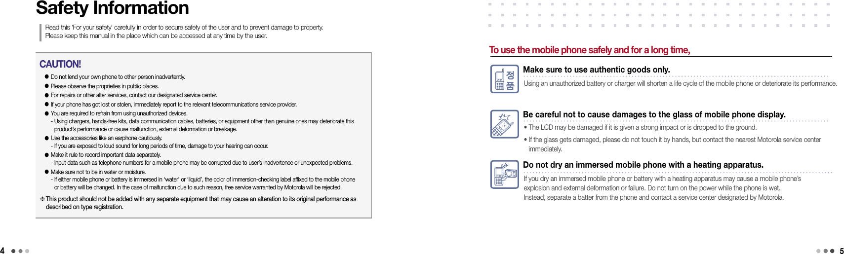 4Do not dry an immersed mobile phone with a heating apparatus.If you dry an immersed mobile phone or battery with a heating apparatus may cause a mobile phone’s  explosion and external deformation or failure. Do not turn on the power while the phone is wet.  Instead, separate a batter from the phone and contact a service center designated by Motorola.Safety InformationRead this ‘For your safety’ carefully in order to secure safety of the user and to prevent damage to property.  Please keep this manual in the place which can be accessed at any time by the user.● Do not lend your own phone to other person inadvertently.● Please observe the proprieties in public places.● For repairs or other alter services, contact our designated service center.● If your phone has got lost or stolen, immediately report to the relevant telecommunications service provider.●  You are required to refrain from using unauthorized devices. -  Using chargers, hands-free kits, data communication cables, batteries, or equipment other than genuine ones may deteriorate this product’s performance or cause malfunction, external deformation or breakage. ●  Use the accessories like an earphone cautiously. - If you are exposed to loud sound for long periods of time, damage to your hearing can occur.●  Make it rule to record important data separately. - Input data such as telephone numbers for a mobile phone may be corrupted due to user’s inadvertence or unexpected problems.●  Make sure not to be in water or moisture. -  If either mobile phone or battery is immersed in ‘water’ or ‘liquid’, the color of immersion-checking label affixed to the mobile phone or battery will be changed. In the case of malfunction due to such reason, free service warranted by Motorola will be rejected. CAUTION! This product should not be added with any separate equipment that may cause an alteration to its original performance as described on type registration.To use the mobile phone safely and for a long time,Make sure to use authentic goods only.Using an unauthorized battery or charger will shorten a life cycle of the mobile phone or deteriorate its performance.Be careful not to cause damages to the glass of mobile phone display.• The LCD may be damaged if it is given a strong impact or is dropped to the ground.•  If the glass gets damaged, please do not touch it by hands, but contact the nearest Motorola service center  immediately.5