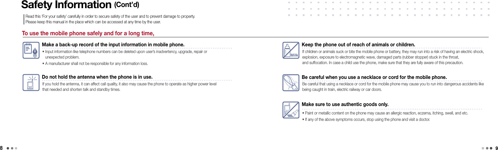 8To use the mobile phone safely and for a long time,Safety Information (Cont’d)Read this ‘For your safety’ carefully in order to secure safety of the user and to prevent damage to property.  Please keep this manual in the place which can be accessed at any time by the user.Make a back-up record of the input information in mobile phone.•  Input information like telephone numbers can be deleted upon user’s inadvertency, upgrade, repair or  unexpected problem. • A manufacturer shall not be responsible for any information loss.Do not hold the antenna when the phone is in use.If you hold the antenna, it can affect call quality, it also may cause the phone to operate as higher power level that needed and shorten talk and standby times.MilkKeep the phone out of reach of animals or children.If children or animals suck or bite the mobile phone or battery, they may run into a risk of having an electric shock, explosion, exposure to electromagnetic wave, damaged parts (rubber stopper) stuck in the throat,  and suffocation. In case a child use the phone, make sure that they are fully aware of this precaution.Make sure to use authentic goods only.• Paint or metallic content on the phone may cause an allergic reaction, eczema, itching, swell, and etc. • If any of the above symptoms occurs, stop using the phone and visit a doctor. Be careful when you use a necklace or cord for the mobile phone.Be careful that using a necklace or cord for the mobile phone may cause you to run into dangerous accidents like being caught in train, electric railway or car doors.9