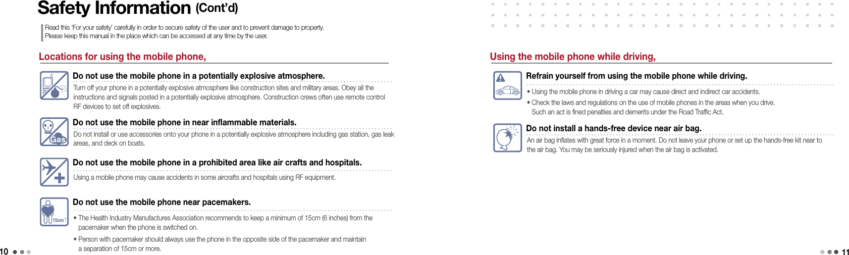 10Locations for using the mobile phone,Do not use the mobile phone in a potentially explosive atmosphere.Turn off your phone in a potentially explosive atmosphere like construction sites and military areas. Obey all the  instructions and signals posted in a potentially explosive atmosphere. Construction crews often use remote control RF devices to set off explosives.Do not use the mobile phone in near inflammable materials.Do not install or use accessories onto your phone in a potentially explosive atmosphere including gas station, gas leak areas, and deck on boats. Do not use the mobile phone in a prohibited area like air crafts and hospitals.Using a mobile phone may cause accidents in some aircrafts and hospitals using RF equipment.Do not use the mobile phone near pacemakers.•   The Health Industry Manufactures Association recommends to keep a minimum of 15cm (6 inches) from the  pacemaker when the phone is switched on.•   Person with pacemaker should always use the phone in the opposite side of the pacemaker and maintain  a separation of 15cm or more.Safety Information (Cont’d)Read this ‘For your safety’ carefully in order to secure safety of the user and to prevent damage to property.  Please keep this manual in the place which can be accessed at any time by the user.Refrain yourself from using the mobile phone while driving.• Using the mobile phone in driving a car may cause direct and indirect car accidents.•  Check the laws and regulations on the use of mobile phones in the areas when you drive.  Such an act is fined penalties and demerits under the Road Traffic Act.Do not install a hands-free device near air bag.An air bag inflates with great force in a moment. Do not leave your phone or set up the hands-free kit near to the air bag. You may be seriously injured when the air bag is activated. Using the mobile phone while driving,11