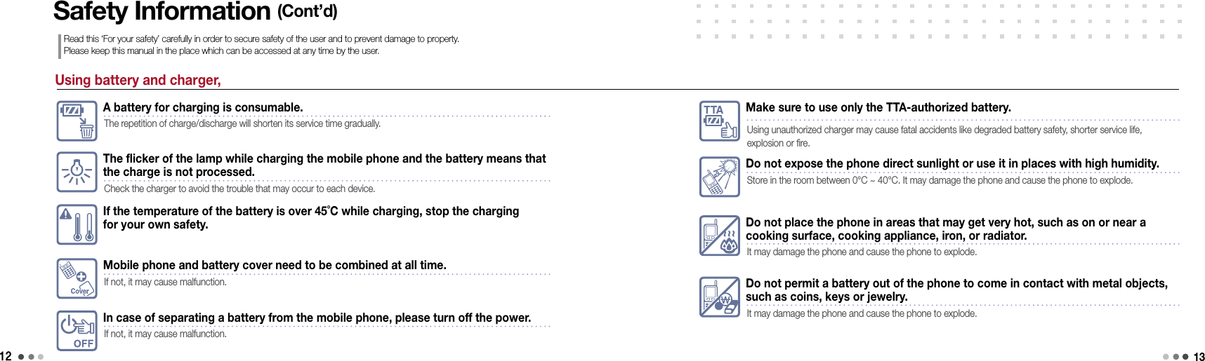 12Using battery and charger,The flicker of the lamp while charging the mobile phone and the battery means that  the charge is not processed.Check the charger to avoid the trouble that may occur to each device.If the temperature of the battery is over 45˚C while charging, stop the charging for your own safety. Safety Information (Cont’d)Read this ‘For your safety’ carefully in order to secure safety of the user and to prevent damage to property.  Please keep this manual in the place which can be accessed at any time by the user.A battery for charging is consumable.The repetition of charge/discharge will shorten its service time gradually.Mobile phone and battery cover need to be combined at all time.If not, it may cause malfunction.In case of separating a battery from the mobile phone, please turn off the power.If not, it may cause malfunction.Make sure to use only the TTA-authorized battery.Using unauthorized charger may cause fatal accidents like degraded battery safety, shorter service life,  explosion or fire.Do not expose the phone direct sunlight or use it in places with high humidity. Store in the room between 0°C ~ 40°C. It may damage the phone and cause the phone to explode.Do not place the phone in areas that may get very hot, such as on or near a cooking surface, cooking appliance, iron, or radiator.It may damage the phone and cause the phone to explode.Do not permit a battery out of the phone to come in contact with metal objects,  such as coins, keys or jewelry.It may damage the phone and cause the phone to explode.13