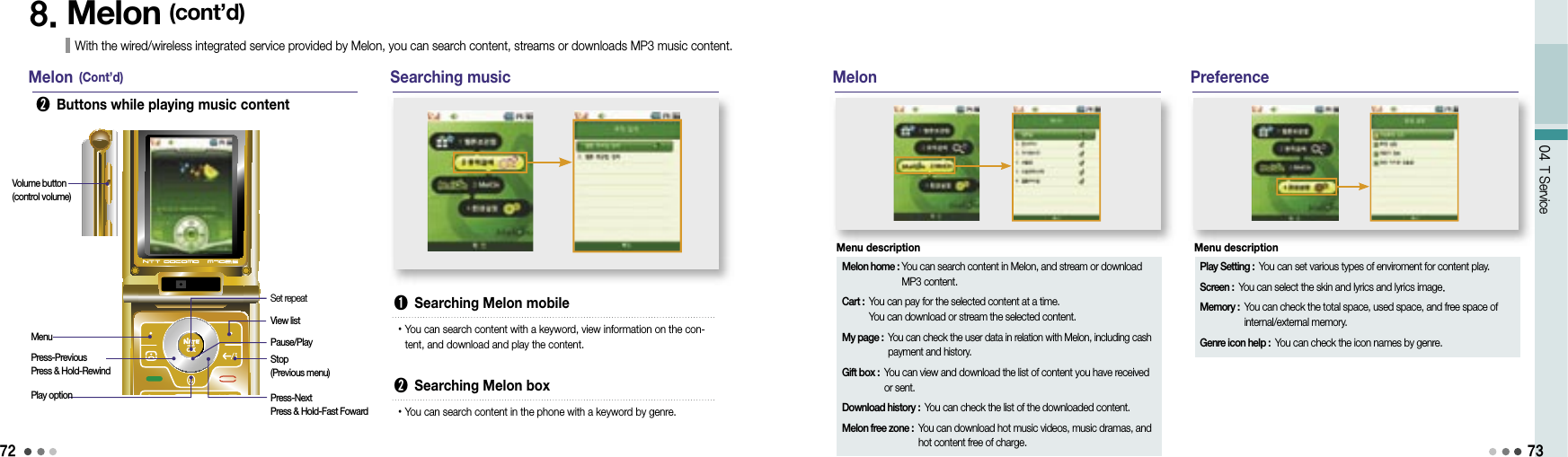 7204 T Service738. Melon (cont’d)With the wired/wireless integrated service provided by Melon, you can search content, streams or downloads MP3 music content.Melon (Cont’d)➋  Buttons while playing music contentSearching musicMenuVolume button(control volume)Press-PreviousPress &amp; Hold-RewindPlay optionSet repeatView listPause/PlayStop (Previous menu)Press-NextPress &amp; Hold-Fast Foward➊  Searching Melon mobile• You can search content with a keyword, view information on the con-tent, and download and play the content.➋  Searching Melon box• You can search content in the phone with a keyword by genre.MelonMelon home :  You can search content in Melon, and stream or download MP3 content.Cart :  You can pay for the selected content at a time.You can download or stream the selected content.My page :  You can check the user data in relation with Melon, including cash payment and history.Gift box :  You can view and download the list of content you have received or sent.Download history :  You can check the list of the downloaded content.Melon free zone :  You can download hot music videos, music dramas, and hot content free of charge.Menu descriptionPreferencePlay Setting :  You can set various types of enviroment for content play.Screen :  You can select the skin and lyrics and lyrics image.Memory :  You can check the total space, used space, and free space of internal/external memory.Genre icon help :  You can check the icon names by genre.Menu description