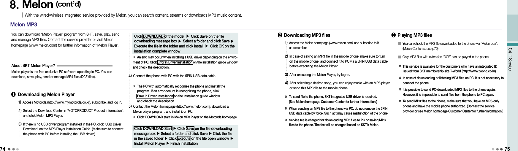 741)  Access Motorola (http://www.mymotorola.co.kr), subscribe, and log in.2)  Select the Download Center in ‘MOTOPRODUCT Product Information’, and click Melon MP3 Player.3)  If there is no USB driver program installed in the PC, click ‘USB Driver Download’ on the MP3 Player installation Guide. (Make sure to connect the phone with PC before installing the USB driver.)04 T Service758. Melon (cont’d)With the wired/wireless integrated service provided by Melon, you can search content, streams or downloads MP3 music content. Melon MP3➊  Downloading Melon Player You can download ‘Melon Player’ program from SKT, save, play, send and manage MP3 files. Contact the service provider or visit Melon homepage (www.melon.com) for further information of ‘Melon Player’.Melon player is the free exclusive PC software operating in PC. You can download, save, play, send or manage MP4 files (DCF files).About SKT Melon Player?Click DOWNLOAD of the model ▶ Click Save on the file downloading message box ▶ Select a folder and click Save ▶ Execute the file in the folder and click install ▶ Click OK on the installation complete window※ An erro may occur when installing a USB driver depending on the enviro-ment of PC. Click Error in Driver Installation on the installation guide window and check the description.4)  Connect the phone with PC with the 5PIN USB data cable.※  The PC with automatically recognize the phone and install the program. If an error occurs in recognizing the phone, click  Error in Driver Installation on the installation guide window  and check the description.5)  Contact the Melon homepage (http://www.melon.com), download a Melon player program, and install it on PC.※  Click ‘DOWNLOAD start’ in Melon MP3 Player on the Motorola homepage.Click DOWNLOAD Start ▶ Click Save on the file downloading message box ▶ Select a folder and click Save ▶ Click the file in the saved folder ▶ Click Execute on the file open window ▶ Install Melon Player ▶ Finish installation➋  Downloading MP3 files1)  Access the Melon homepage (www.melon.com) and subscribe to it  as a member.2)  In case of saving an MP3 file in the mobile phone, make sure to turn on the mobile phone, and connect it to PC via a 5PIN USB data cable before executing the Melon Player.3)  After executing the Melon Player, try log-in.4)  After selecting a desired song, you can enjoy music with an MP3 player or send this MP3 file to the mobile phone.※   To send file to the phone, SKT integrated USB driver is required.  (See Melon homepage Customer Center for further information.)※  When sending an MP3 file to the phone via PC, do not remove the 5PIN USB data cable by force. Such act may cause malfunction of the phone.※  Service fee is charged for downloading MP3 files to PC or saving MP3 files to the phone. The fee will be charged based on SKT’s Melon.➌  Playing MP3 files※   This service is available for the customers who have an integrated ID issued from SKT membership site T-World (http://www.tworld.co.kr)※   In case of downloading or listening MP3 files on PC, it is not necessary to connect the phone.※   It is possible to send PC-downloaded MP3 files to the phone again. However, it is impossible to send files from the phone to PC again.※   To send MP3 files to the phone, make sure that you have an MP3-only phone and have the mobile phone authorized. (Contact the service  provider or see Melon homepage Customer Center for further information.)󰥇  You can check the MP3 file downloaded to the phone via ‘Melon box’. (Melon Contents, see p70)󰥇  Only MP3 files with extension ‘DOF’ can be played in the phone.