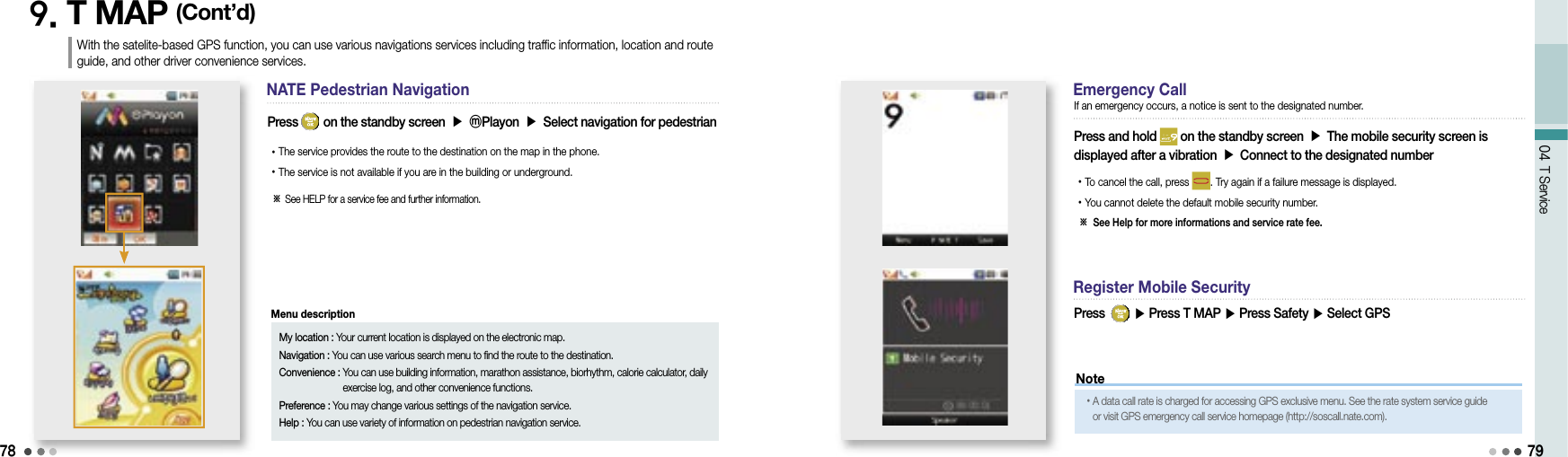 7804 T Service9. T MAP (Cont’d)NATE Pedestrian NavigationPress   on the standby screen ▶ ⓜPlayon ▶ Select navigation for pedestrian• The service provides the route to the destination on the map in the phone.• The service is not available if you are in the building or underground.79With the satelite-based GPS function, you can use various navigations services including traffic information, location and route guide, and other driver convenience services.※  See HELP for a service fee and further information.Emergency CallPress and hold   on the standby screen ▶ The mobile security screen is displayed after a vibration ▶ Connect to the designated number• To cancel the call, press  . Try again if a failure message is displayed.• You cannot delete the default mobile security number.※  See Help for more informations and service rate fee.If an emergency occurs, a notice is sent to the designated number.Register Mobile SecurityPress    ▶ Press T MAP ▶ Press Safety ▶ Select GPS My location : Your current location is displayed on the electronic map.Navigation : You can use various search menu to find the route to the destination.Convenience :  You can use building information, marathon assistance, biorhythm, calorie calculator, daily exercise log, and other convenience functions.Preference :  You may change various settings of the navigation service.Help :  You can use variety of information on pedestrian navigation service.Menu descriptionNote• A data call rate is charged for accessing GPS exclusive menu. See the rate system service guide or visit GPS emergency call service homepage (http://soscall.nate.com).