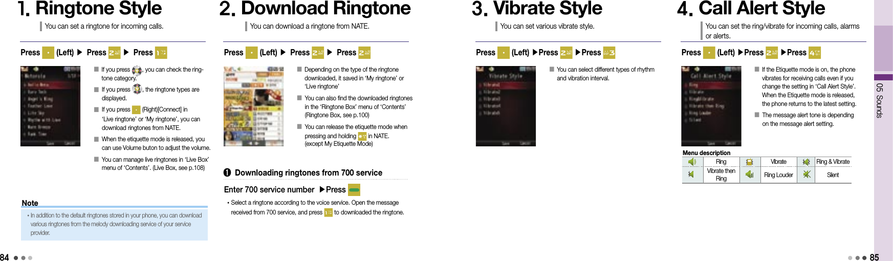 8405 Sounds85󰥇  If you press  , you can check the ring-tone category. 󰥇  If you press  , the ringtone types are displayed.󰥇  If you press   (Right)[Connect] in  ‘Live ringtone’ or ‘My ringtone’, you can download ringtones from NATE.󰥇  When the etiquette mode is released, you can use Volume buton to adjust the volume.󰥇  You can manage live ringtones in ‘Live Box’ menu of ‘Contents’. (Live Box, see p.108)1. Ringtone StyleYou can set a ringtone for incoming calls.2. Download RingtoneYou can download a ringtone from NATE.Press   (Left) ▶ Press   ▶ Press  Press   (Left) ▶ Press   ▶ Press 󰥇   Depending on the type of the ringtone  downloaded, it saved in ‘My ringtone’ or  ‘Live ringtone’󰥇  You can also find the downloaded ringtones in the ‘Ringtone Box’ menu of ‘Contents’ (Ringtone Box, see p.100)󰥇  You can release the etiquette mode when pressing and holding   in NATE.  (except My Etiquette Mode)➊  Downloading ringtones from 700 service• Select a ringtone according to the voice service. Open the message received from 700 service, and press   to downloaded the ringtone.Enter 700 service number ▶Press 󰥇  You can select different types of rhythm  and vibration interval.3. Vibrate StyleYou can set various vibrate style.4. Call Alert StyleYou can set the ring/vibrate for incoming calls, alarms  or alerts.Press   (Left) ▶Press   ▶Press  Press   (Left) ▶Press   ▶Press 󰥇  If the Etiquette mode is on, the phone vibrates for receiving calls even if you change the setting in ‘Call Alert Style’. When the Etiquette mode is released,  the phone returns to the latest setting.󰥇  The message alert tone is depending  on the message alert setting.Note• In addition to the default ringtones stored in your phone, you can download various ringtones from the melody downloading service of your service provider.Ring Vibrate Ring &amp; VibrateVibrate then Ring Ring LouderSilentMenu description