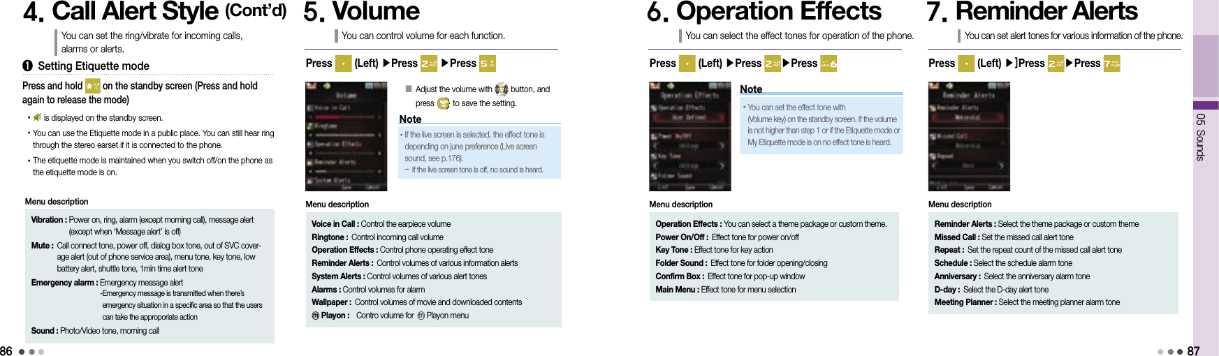 86Note05 Sounds875. VolumeYou can control volume for each function.Press   (Left) ▶Press   ▶Press 󰥇  Adjust the volume with   button, and  press   to save the setting.6. Operation EffectsYou can select the effect tones for operation of the phone.Press   (Left) ▶Press  ▶Press 7. Reminder AlertsYou can set alert tones for various information of the phone.Press   (Left) ▶]Press  ▶Press Voice in Call : Control the earpiece volumeRingtone : Control incoming call volumeOperation Effects : Control phone operating effect toneReminder Alerts : Control volumes of various information alertsSystem Alerts : Control volumes of various alert tonesAlarms : Control volumes for alarmWallpaper :  Control volumes of movie and downloaded contents ⓜPlayon :  Contro volume for ⓜPlayon menuMenu description•  If the live screen is selected, the effect tone is  depending on june preference (Live screen sound, see p.176).  -  If the live screen tone is off, no sound is heard.•  You can set the effect tone with                     (Volume key) on the standby screen. If the volume is not higher than step 1 or if the Etiquette mode or My Etiquette mode is on no effect tone is heard.Operation Effects :   You can select a theme package or custom theme.Power On/Off : Effect tone for power on/offKey Tone : Effect tone for key actionFolder Sound : Effect tone for folder opening/closingConfirm Box : Effect tone for pop-up windowMain Menu : Effect tone for menu selectionMenu descriptionReminder Alerts :  Select the theme package or custom themeMissed Call : Set the missed call alert toneRepeat : Set the repeat count of the missed call alert toneSchedule : Select the schedule alarm toneAnniversary : Select the anniversary alarm toneD-day : Select the D-day alert toneMeeting Planner : Select the meeting planner alarm toneMenu description4. Call Alert Style (Cont’d)You can set the ring/vibrate for incoming calls,  alarms or alerts.➊  Setting Etiquette mode•      is displayed on the standby screen.• You can use the Etiquette mode in a public place. You can still hear ring through the stereo earset if it is connected to the phone.• The etiquette mode is maintained when you switch off/on the phone as the etiquette mode is on.Press and hold   on the standby screen (Press and hold again to release the mode)Vibration :  Power on, ring, alarm (except morning call), message alert (except when ‘Message alert’ is off)Mute :  Call connect tone, power off, dialog box tone, out of SVC cover-age alert (out of phone service area), menu tone, key tone, low battery alert, shuttle tone, 1min time alert toneEmergency alarm :  Emergency message alert - Emergency message is transmitted when there’s emergency situation in a specific area so that the users can take the approporiate actionSound : Photo/Video tone, morning callMenu descriptionNote