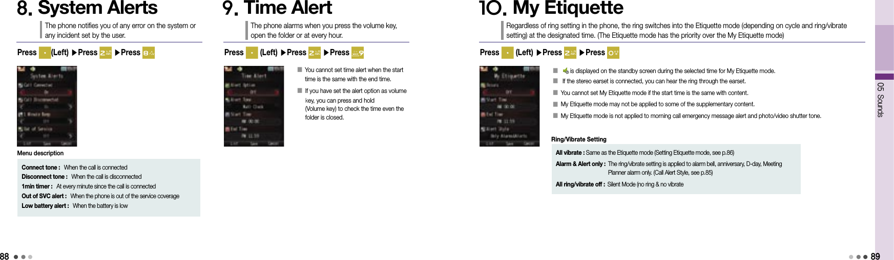 8805 Sounds8. System AlertsThe phone notifies you of any error on the system or  any incident set by the user.9. Time AlertThe phone alarms when you press the volume key,  open the folder or at every hour.Press   (Left) ▶Press   ▶Press 󰥇   You cannot set time alert when the start time is the same with the end time.󰥇  If you have set the alert option as volume  key, you can press and hold                     (Volume key) to check the time even the  folder is closed.Press  (Left) ▶Press   ▶Press Connect tone :   When the call is connectedDisconnect tone :   When the call is disconnected1min timer :   At every minute since the call is connectedOut of SVC alert :   When the phone is out of the service coverageLow battery alert :   When the battery is lowMenu description10. My EtiquetteRegardless of ring setting in the phone, the ring switches into the Etiquette mode (depending on cycle and ring/vibrate setting) at the designated time. (The Etiquette mode has the priority over the My Etiquette mode)Press   (Left) ▶Press   ▶Press 󰥇    is displayed on the standby screen during the selected time for My Etiquette mode.󰥇   If the stereo earset is connected, you can hear the ring through the earset.󰥇  You cannot set My Etiquette mode if the start time is the same with content.󰥇  My Etiquette mode may not be applied to some of the supplementary content.󰥇  My Etiquette mode is not applied to morning call emergency message alert and photo/video shutter tone.89All vibrate : Same as the Etiquette mode (Setting Etiquette mode, see p.86)Alarm &amp; Alert only :  The ring/vibrate setting is applied to alarm bell, anniversary, D-day, Meeting Planner alarm only. (Call Alert Style, see p.85)All ring/vibrate off : Silent Mode (no ring &amp; no vibrateRing/Vibrate Setting