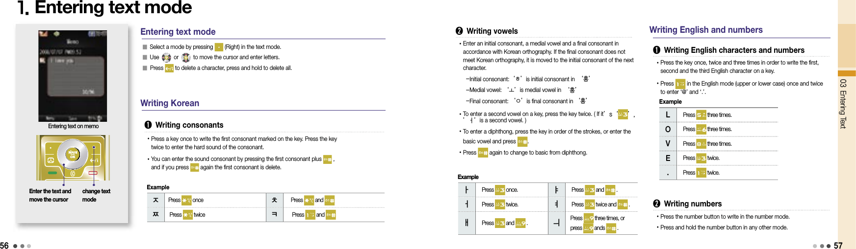 56ㅈ  Press   once  ㅊ   Press   and ㅉ  Press   twice ㅋ   Press   and 03 Entering Text1. Entering text modechange text modeEntering text on memoEntering text mode➊  Writing consonants󰥇 Select a mode by pressing   (Right) in the text mode.󰥇 Use   or   to move the cursor and enter letters.󰥇 Press   to delete a character, press and hold to delete all.• Press a key once to write the first consonant marked on the key. Press the key twice to enter the hard sound of the consonant.• You can enter the sound consonant by pressing the first consonant plus   , and if you press   again the first consonant is delete. Writing KoreanEnter the text and move the cursor ㅏ  Press   once.     ㅑ  Press   and   .  ㅓ  Press   twice.    ㅕ  Press   twice and   .  ㅐ  Press   and   .    ㅢ    Press   three times, or press   ands   .  Example Writing English and numbers➋  Writing vowels• Enter an initial consonant, a medial vowel and a final consonant in accordance with Korean orthography. If the final consonant does not meet Korean orthography, it is moved to the initial consonant of the next character.   -Initial consonant:‘ㅎ’is initial consonant in ‘홍’   -Medial vowel: ‘ㅗ’is medial vowel in ‘홍’   -Final consonant: ‘ㅇ’is final consonant in ‘홍’• To enter a second vowel on a key, press the key twice. ( If it’s‘ ’, ’ㅓ’is a second vowel. ) • To enter a diphthong, press the key in order of the strokes, or enter the basic vowel and press  .• Press   again to change to basic from diphthong.➊  Writing English characters and numbers• Press the key once, twice and three times in order to write the first, second and the third English character on a key.• Press   in the English mode (upper or lower case) once and twice to enter ‘@’ and ‘.’.L  Press   three times.  O  Press   three times.  V  Press   three times.  E  Press   twice.  .  Press   twice.  ➋  Writing numbers• Press the number button to write in the number mode.• Press and hold the number button in any other mode.Example57Example
