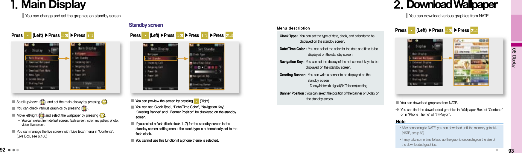 9206 Display1. Main DisplayYou can change and set the graphics on standby screen.Press   (Left) ▶Press   ▶Press Standby screen93󰥇  You can preview the screen by pressing   (Right).󰥇   You can set ‘Clock Type’, ‘Date/Time Color’, ‘Navigation Key’,‘Greeting Banner’ and ‘ Banner Position’ be displayed on the standby screen.󰥇  If you select a flash (flash clock 1~7) for the standby screen in the standby screen setting menu, the clock type is automatically set to the flash clock.󰥇  You cannot use this function if a phone theme is selected.Press   (Left) ▶Press    ▶Press    ▶Press  󰥇  Scroll up/down   and set the main display by pressing  .󰥇 You can check various graphics by pressing  .󰥇  Move left/right  and select the wallpaper by pressing  .    -  You can slelect from default screen, flash screen, color, my gallery, photo, video, live screen.󰥇  You can manage the live screen with ‘Live Box’ menu in ‘Contents’. (Live Box, see p.108)2. Download WallpaperYou can download various graphics from NATE.󰥇 You can download graphics from NATE.󰥺  You can find the downloaded graphics in ‘Wallpaper Box’ of ‘Contents’ or in ‘Phone Theme’ of     ‘ⓜPlayon’.Press   (Left) ▶Press   ▶Press 󰥇  You can preview the screen by pressing   (Right).󰥇   You can set ‘Clock Type’, ‘Date/Time Color’, ‘Navigation Key’,‘Greeting Banner’ and ‘ Banner Position’ be displayed on the standby screen.󰥇  If you select a flash (flash clock 1~7) for the standby screen in the standby screen setting menu, the clock type is automatically set to the flash clock.󰥇  You cannot use this function if a phone theme is selected.Clock Type :  You can set the type of date, clock, and calendar to be displayed on the standby screen.Date/Time Color :  You can select the color for the date and time to be displayed on the standby screen.Navigation Key :  You can set the display of the hot connect keys to be displayed on the standby screen.Greeting Banner :  You can write a banner to be displayed on the standby screen- D-day/Network signal(SK Telecom) settingBanner Position :  You can select the position of the banner or D-day on the standby screen.Menu descriptionNote• After connecting to NATE, you can download until the memory gets full. (NATE, see p.63)• It may take some time to load up the graphic depending on the size of the downloaded graphics.