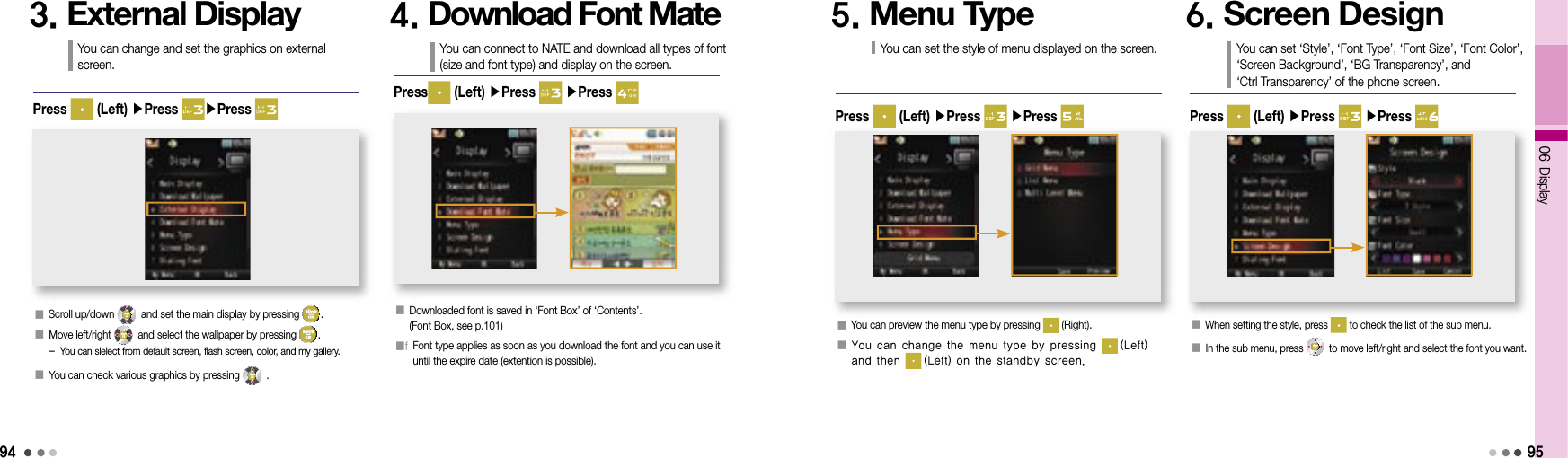 94󰥇  When setting the style, press   to check the list of the sub menu.󰥇  In the sub menu, press   to move left/right and select the font you want. 06 Display954. Download Font MateYou can connect to NATE and download all types of font (size and font type) and display on the screen.󰥇  Downloaded font is saved in ‘Font Box’ of ‘Contents’.(Font Box, see p.101)󰥇f  Font type applies as soon as you download the font and you can use it until the expire date (extention is possible).Press  (Left) ▶Press   ▶Press 5. Menu TypeYou can set the style of menu displayed on the screen.󰥇  You can preview the menu type by pressing   (Right).󰥇  You can change the menu type by pressing   (Left) and then   (Left) on the standby screen.Press   (Left) ▶Press   ▶Press 6. Screen DesignYou can set ‘Style’, ‘Font Type’, ‘Font Size’, ‘Font Color’, ‘Screen Background’, ‘BG Transparency’, and ‘Ctrl Transparency’ of the phone screen.Press   (Left) ▶Press   ▶Press 3. External DisplayYou can change and set the graphics on external screen.󰥇  Scroll up/down   and set the main display by pressing  .󰥇  Move left/right   and select the wallpaper by pressing  .   -  You can slelect from default screen, flash screen, color, and my gallery.󰥇 You can check various graphics by pressing   . Press   (Left) ▶Press  ▶Press 