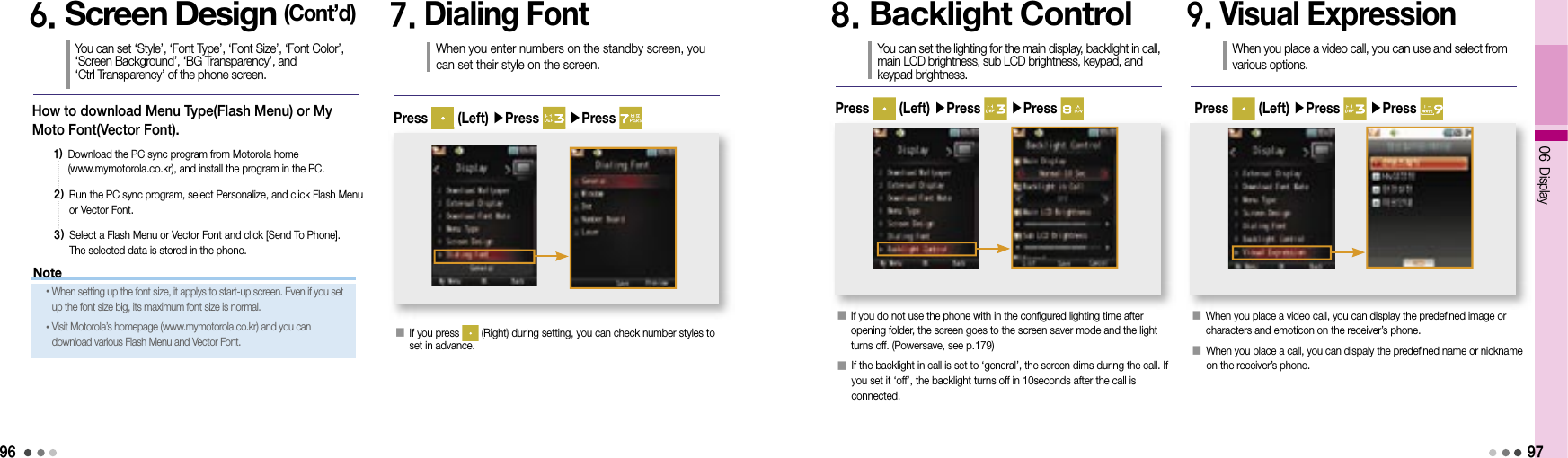 9606 Display97How to download Menu Type(Flash Menu) or My Moto Font(Vector Font). 1)  Download the PC sync program from Motorola home (www.mymotorola.co.kr), and install the program in the PC.2)  Run the PC sync program, select Personalize, and click Flash Menu or Vector Font.3)  Select a Flash Menu or Vector Font and click [Send To Phone]. The selected data is stored in the phone.6. Screen Design (Cont’d)You can set ‘Style’, ‘Font Type’, ‘Font Size’, ‘Font Color’, ‘Screen Background’, ‘BG Transparency’, and ‘Ctrl Transparency’ of the phone screen.7. Dialing FontWhen you enter numbers on the standby screen, you can set their style on the screen.󰥇   If you press   (Right) during setting, you can check number styles to set in advance.Press   (Left) ▶Press   ▶Press 8. Backlight ControlYou can set the lighting for the main display, backlight in call, main LCD brightness, sub LCD brightness, keypad, and keypad brightness.󰥇   If you do not use the phone with in the configured lighting time after opening folder, the screen goes to the screen saver mode and the light turns off. (Powersave, see p.179)󰥇  If the backlight in call is set to ‘general’, the screen dims during the call. If you set it ‘off’, the backlight turns off in 10seconds after the call is connected. Press   (Left) ▶Press   ▶Press 9. Visual ExpressionWhen you place a video call, you can use and select from various options.󰥇  When you place a video call, you can display the predefined image or characters and emoticon on the receiver’s phone.󰥇  When you place a call, you can dispaly the predefined name or nickname on the receiver’s phone.Press   (Left) ▶Press   ▶Press Note• When setting up the font size, it applys to start-up screen. Even if you set up the font size big, its maximum font size is normal.• Visit Motorola’s homepage (www.mymotorola.co.kr) and you can download various Flash Menu and Vector Font.