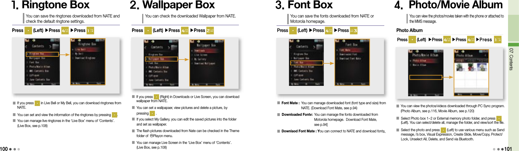 10007 Contents1011. Ringtone BoxYou can save the ringtones downloaded from NATE and check the default ringtone settings.󰥇  If you press   in Live Bell or My Bell, you can download ringtones from NATE.󰥇  You can set and view the information of the ringtones by pressing  .󰥇  You can manage live ringtones in the ‘Live Box’ menu of ‘Contents’. (Live Box, see p.108)Press   (Left) ▶Press   ▶Press 2. Wallpaper BoxYou can check the downloaded Wallpaper from NATE.󰥇  If you press   (Right) in Downloads or Live Screen, you can download wallpaper from NATE.󰥇  You can set a wallpapaer, view pictures and delete a picture, by pressing   .󰥇  If you select My Gallery, you can edit the saved pictures into the folder and set as wallpaper.󰥇  The flash pictures downloaded from Nate can be checked in the Theme folder of ⓜPlayon menu.󰥇  You can manage Live Screen in the ‘Live Box’ menu of ‘Contents’. (Live Box, see p.108)Press   (Left) ▶Press   ▶Press 3. Font BoxYou can save the fonts downloaded from NATE or Motorola homepage.󰥇 Font Mate :  You can manage downloaded font (font type and size) from NATE. (Download Font Mate, see p.94)󰥇  Downloaded Fontv:  You can manage the fonts downloaded from Motorola homepage.  Download Font Mate, see p.94]󰥇 Downlaod Font Mate :  You can connect to NATE and download fonts.Press   (Left) ▶Press   ▶Press 4.  Photo/Movie AlbumYou can view the photos/movies taken with the phone or attached to the MMS message.󰥇   You can view the photos/videos downloaded through PC Sync program. (Photo Album, see p.116, Movie Album, see p.120)󰥇  Select Photo box 1~2 or External memory photo folder, and press (Left). You can select/delete all, manage the folder, and view/sort the file.󰥇  Select the photo and press   (Left) to use various menu such as Send message, i’s box, Visual Expression, Create Slide, Move/Copy, Protect/Lock, Unselect All, Delete, and Send via Bluetooth. Photo AlbumPress   (Left) ▶Press   ▶Press   ▶Press 
