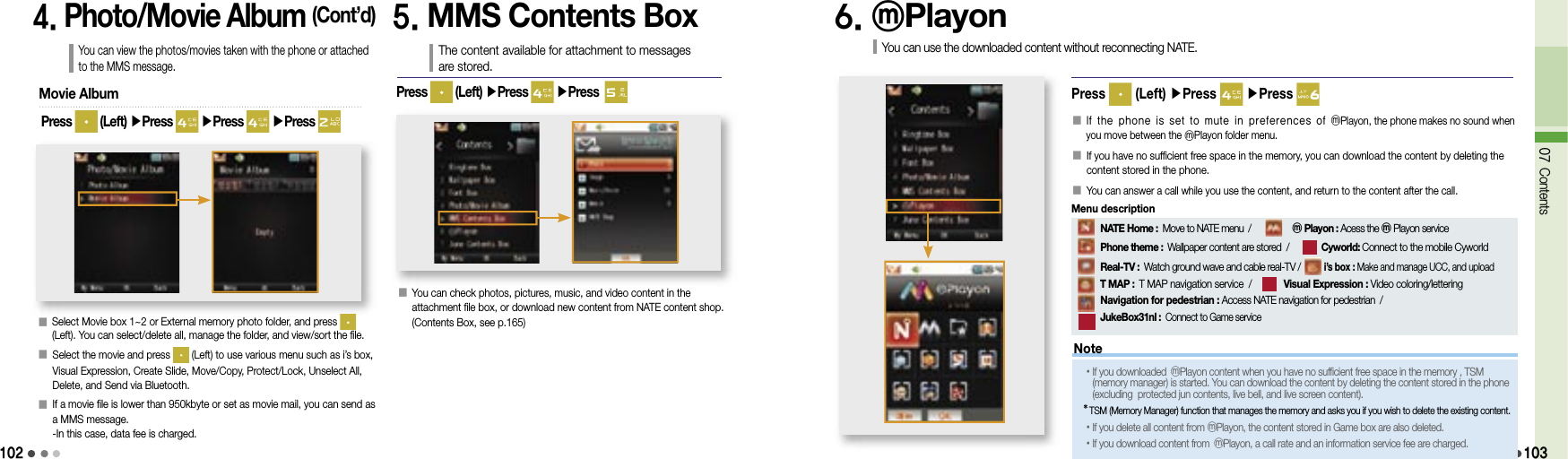 1024. Photo/Movie Album (Cont’d)You can view the photos/movies taken with the phone or attached to the MMS message.󰥇  Select Movie box 1~2 or External memory photo folder, and press   (Left). You can select/delete all, manage the folder, and view/sort the file.󰥇  Select the movie and press   (Left) to use various menu such as i’s box, Visual Expression, Create Slide, Move/Copy, Protect/Lock, Unselect All, Delete, and Send via Bluetooth.󰥇   If a movie file is lower than 950kbyte or set as movie mail, you can send as a MMS message.-In this case, data fee is charged.Movie AlbumPress   (Left) ▶Press   ▶Press   ▶Press 5. MMS Contents BoxThe content available for attachment to messages are stored.󰥇  You can check photos, pictures, music, and video content in the attachment file box, or download new content from NATE content shop. (Contents Box, see p.165)Press   (Left) ▶Press   ▶Press  6. ⓜPlayonYou can use the downloaded content without reconnecting NATE.Press   (Left) ▶Press   ▶Press 󰥇    If the phone is set to mute in preferences of ⓜPlayon, the phone makes no sound when you move between the ⓜPlayon folder menu.󰥇  If you have no sufficient free space in the memory, you can download the content by deleting the content stored in the phone.󰥇 You can answer a call while you use the content, and return to the content after the call.07 Contents103Note•  If you downloaded ⓜPlayon content when you have no sufficient free space in the memory , TSM (memory manager) is started. You can download the content by deleting the content stored in the phone (excluding  protected jun contents, live bell, and live screen content).*  TSM (Memory Manager) function that manages the memory and asks you if you wish to delete the existing content.• If you delete all content from ⓜPlayon, the content stored in Game box are also deleted.•If you download content from  ⓜPlayon, a call rate and an information service fee are charged.     NATE Home : Move to NATE menu  /          ⓜ Playon : Acess the ⓜPlayon service          Phone theme : Wallpaper content are stored  /        Cyworld: Connect to the mobile Cyworld      Real-TV : Watch ground wave and cable real-TV /        i’s box : Make and manage UCC, and upload              T MAP : T MAP navigation service  /       Visual Expression : Video coloring/lettering     Navigation for pedestrian : Access NATE navigation for pedestrian  /            JukeBox31nl : Connect to Game serviceMenu description