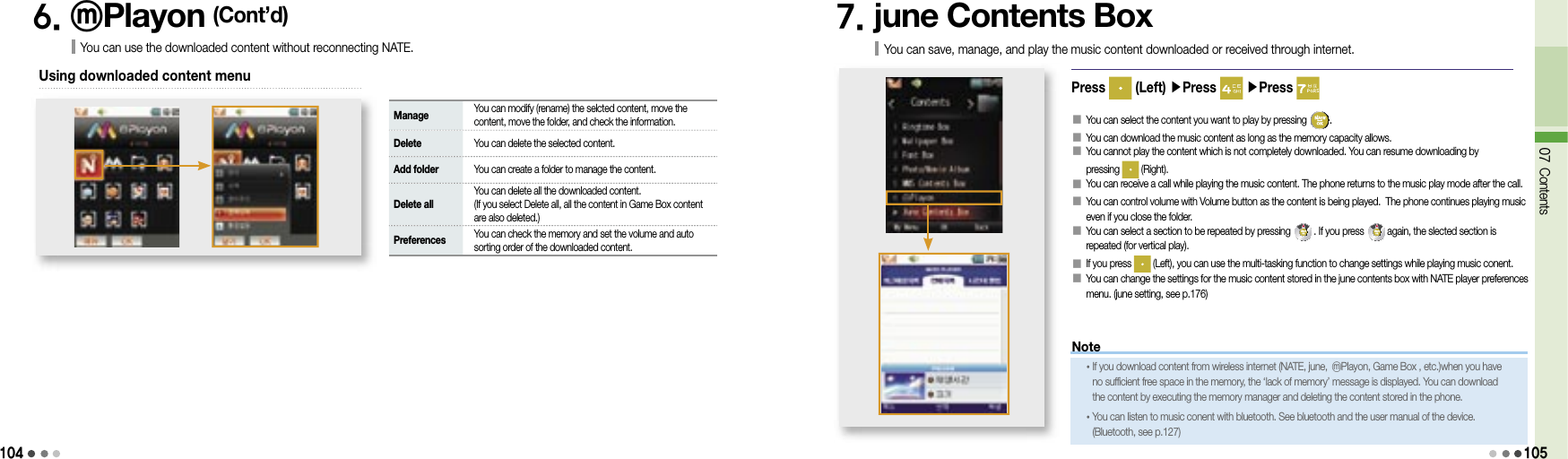 1046. ⓜPlayon (Cont’d)You can use the downloaded content without reconnecting NATE.Using downloaded content menu Manage    You can modify (rename) the selcted content, move the content, move the folder, and check the information. Delete   You can delete the selected content. Add folder   You can create a folder to manage the content. Delete all   You can delete all the downloaded content.(If you select Delete all, all the content in Game Box content are also deleted.) Preferences    You can check the memory and set the volume and auto sorting order of the downloaded content.7. june Contents BoxYou can save, manage, and play the music content downloaded or received through internet.Press   (Left) ▶Press   ▶Press 󰥇   You can select the content you want to play by pressing  .󰥇  You can download the music content as long as the memory capacity allows.󰥇  You cannot play the content which is not completely downloaded. You can resume downloading by pressing   (Right).󰥇  You can receive a call while playing the music content. The phone returns to the music play mode after the call.󰥇  You can control volume with Volume button as the content is being played.  The phone continues playing music even if you close the folder.󰥇   You can select a section to be repeated by pressing   . If you press   again, the slected section is repeated (for vertical play).󰥇   If you press   (Left), you can use the multi-tasking function to change settings while playing music conent.󰥇  You can change the settings for the music content stored in the june contents box with NATE player preferences menu. (june setting, see p.176)07 Contents105Note• If you download content from wireless internet (NATE, june, ⓜPlayon, Game Box , etc.)when you have no sufficient free space in the memory, the ‘lack of memory’ message is displayed. You can download the content by executing the memory manager and deleting the content stored in the phone.• You can listen to music conent with bluetooth. See bluetooth and the user manual of the device. (Bluetooth, see p.127)