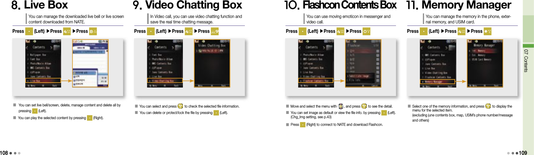 10807 Contents1098. Live BoxYou can manage the downloaded live bell or live screen content downloaded from NATE.󰥇   You can set live bell/screen, delete, manage content and delete all by pressing   (Left).󰥇  You can play the selected content by pressing   (Right).Press   (Left) ▶Press   ▶Press 9. Video Chatting BoxIn Video call, you can use video chatting function and save the real time chatting message.󰥇  You can select and press   to check the selected file information.󰥇 You can delete or protect/lock the file by pressing   (Left).Press   (Left) ▶Press   ▶Press 10. Flashcon Contents BoxYou can use moving emoticon in messenger and video call.󰥇 Move and select the menu with  , and press   to see the detail.󰥇  You can set image as default or view the file info. by pressing   (Left). (Chg_Img setting, see p.43)󰥇 Press   (Right) to connect to NATE and download Flashcon.Press   (Left) ▶Press   ▶Press 11. Memory ManagerYou can manage the memory in the phone, exter-nal memory, and USIM card.󰥇   Select one of the memory information, and press   to display the menu for the selected item.(excluding june contents box, map, USIM’s phone number/message and others)Press   (Left) ▶Press   ▶Press 