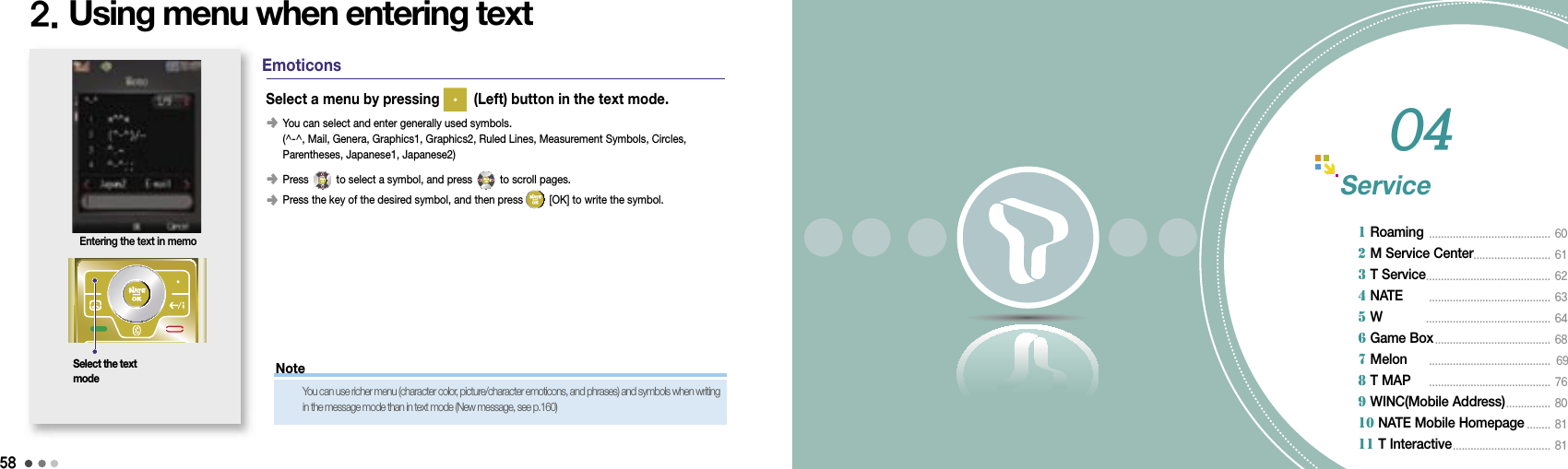 58592. Using menu when entering textSelect the text modeEntering the text in memo󰥺  You can select and enter generally used symbols.(^-^, Mail, Genera, Graphics1, Graphics2, Ruled Lines, Measurement Symbols, Circles, Parentheses, Japanese1, Japanese2)󰥺  Press   to select a symbol, and press   to scroll pages.󰥺 Press the key of the desired symbol, and then press   [OK] to write the symbol.Select a menu by pressing   (Left) button in the text mode.EmoticonsService1 Roaming  .........................................  60 2 M Service Center ..........................  613 T Service ..........................................  624 NATE       .........................................  635 W           ..........................................  646 Game Box .......................................  68 7 Melon      .........................................  698 T MAP     .........................................  769 WINC(Mobile Address) ...............  8010 NATE Mobile Homepage ........  8111 T Interactive .................................  8104NoteYou can use richer menu (character color, picture/character emoticons, and phrases) and symbols when writing in the message mode than in text mode (New message, see p.160)
