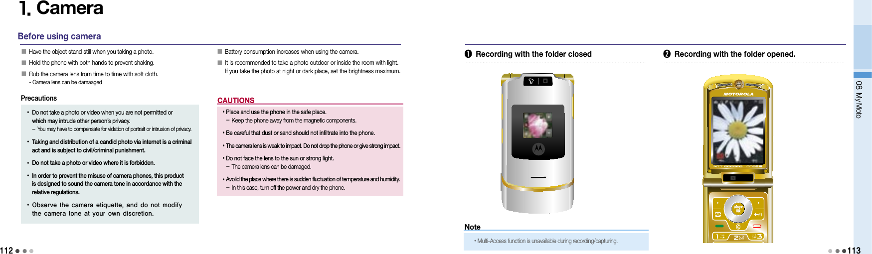 112CAUTIONS1. CameraBefore using camera󰥇 Have the object stand still when you taking a photo.󰥇  Hold the phone with both hands to prevent shaking.󰥇  Rub the camera lens from time to time with soft cloth. - Camera lens can be damaaged󰥇  Battery consumption increases when using the camera.󰥇  It is recommended to take a photo outdoor or inside the room with light. If you take the photo at night or dark place, set the brightness maximum.•  Place and use the phone in the safe place. - Keep the phone away from the magnetic components. • Be careful that dust or sand should not infiltrate into the phone.• The camera lens is weak to impact. Do not drop the phone or give strong impact.• Do not face the lens to the sun or strong light. - The camera lens can be damaged.•  Avolid the place where there is sudden fluctuation of temperature and humidity. - In this case, turn off the power and dry the phone.•  Do not take a photo or video when you are not permitted or  which may intrude other person’s privacy. - You may have to compensate for vidation of portrait or intrusion of privacy.•  Taking and distribution of a candid photo via internet is a criminal act and is subject to civil/criminal punishment.• Do not take a photo or video where it is forbidden.•  In order to prevent the misuse of camera phones, this product is designed to sound the camera tone in accordance with the relative regulations.•  Observe the camera etiquette, and do not modify the camera tone at your own discretion.Precautions08 My Moto113➊  Recording with the folder closed ➋  Recording with the folder opened.Note• Multi-Access function is unavailable during recording/capturing.