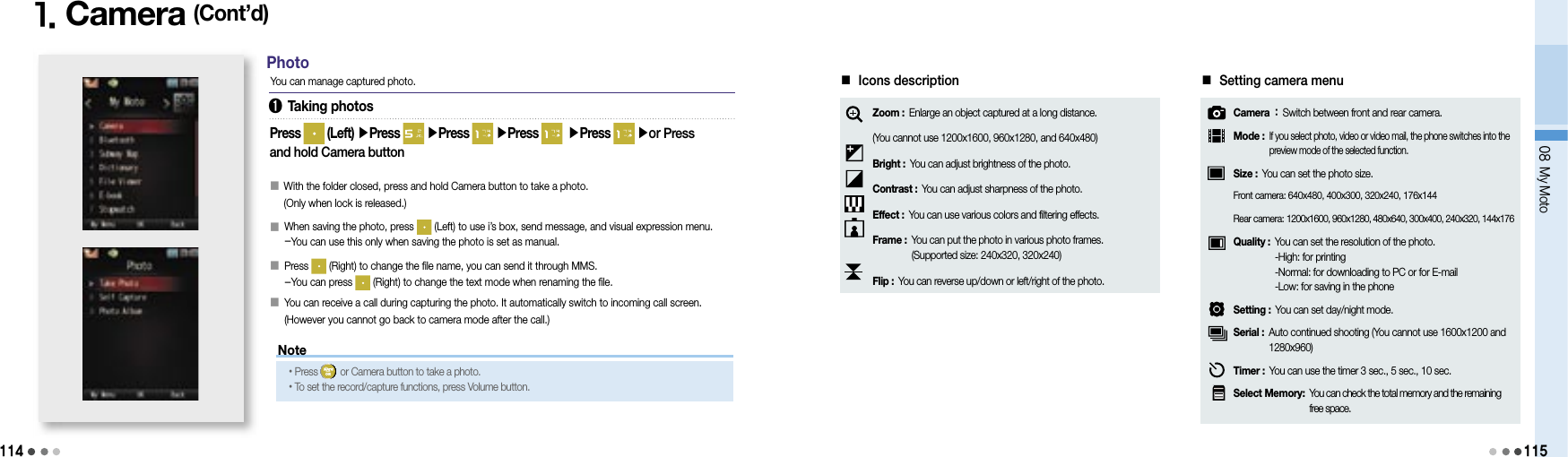 114Note1. Camera (Cont’d)You can manage captured photo.Press   (Left) ▶Press   ▶Press   ▶Press  ▶Press   ▶or Press and hold Camera button󰥇  With the folder closed, press and hold Camera button to take a photo.(Only when lock is released.)󰥇   When saving the photo, press   (Left) to use i’s box, send message, and visual expression menu.-You can use this only when saving the photo is set as manual.󰥇   Press   (Right) to change the file name, you can send it through MMS.-You can press   (Right) to change the text mode when renaming the file.󰥇   You can receive a call during capturing the photo. It automatically switch to incoming call screen. (However you cannot go back to camera mode after the call.)Photo•Press   or Camera button to take a photo. •To set the record/capture functions, press Volume button.➊ Taking photos08 My Moto115■ Icons descriptionZoom :  Enlarge an object captured at a long distance.(You cannot use 1200x1600, 960x1280, and 640x480)Bright : You can adjust brightness of the photo.Contrast : You can adjust sharpness of the photo.Effect : You can use various colors and filtering effects.Frame :  You can put the photo in various photo frames.(Supported size: 240x320, 320x240)Flip : You can reverse up/down or left/right of the photo.■ Setting camera menuCamera :  Switch between front and rear camera.Mode :  If you select photo, video or video mail, the phone switches into the preview mode of the selected function.Size : You can set the photo size.Front camera:  640x480, 400x300, 320x240, 176x144Rear camera:  1200x1600, 960x1280, 480x640, 300x400, 240x320, 144x176Quality :  You can set the resolution of the photo.-High: for printing-Normal: for downloading to PC or for E-mail-Low: for saving in the phoneSetting : You can set day/night mode.Serial :  Auto continued shooting (You cannot use 1600x1200 and 1280x960)Timer : You can use the timer 3 sec., 5 sec., 10 sec.Select Memory:  You can check the total memory and the remaining free space.