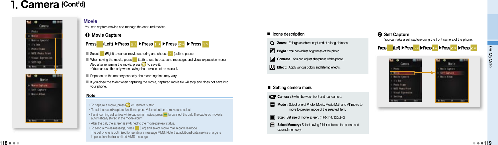 118Note08 My Moto1191. Camera (Cont’d)Press (Left) ▶Press   ▶Press   ▶Press  ▶Press 󰥇   Select   (Right) to cancel movie capturing and choose   (Left) to pause.󰥇   When saving the movie, press   (Left) to use i’s box, send message, and visual expression menu. Also after renaming the movie, press   to save it. -You can use this only when saving the movie is set as manual.󰥇   Depends on the memory capacity, the recording time may vary.󰥇   If you close the folder when capturing the movie, captured movie file will stop and does not save into your phone. •To capture a movie, press   or Camera button.•To set the record/capture functions, press Volume button to move and select.• If an incoming call arrives while capturing movies, press   to connect the call. The captured movie is automatically stored in the movie album.•After the call, the screen is switched to the movie preview status.• To send a movie message, press   (Left) and select movie mail in capture mode. The cell phone is optimized for sending a message MMS. Note that additional data service charge is imposed on the transmitted MMS message.➊ Movie CaptureYou can capture movies and manage the captured movies.Movie➋ Self CapturePress   (Left)  ▶Press   ▶Press   ▶Press  ▶Press  You can take a self capture using the front camera of the phone.■ Icons descriptionZoom :  Enlarge an object captured at a long distance.Bright : You can adjust brightness of the photo.Contrast : You can adjust sharpness of the photo.Effect : Apply various colors and filtering effects.■ Setting camera menuCamera : Switch between front and rear camera.Mode :  Select one of Photo, Movie, Movie Mail, and VT movie to move to preview mode of the selected item.Size : Set size of movie screen. ( 176x144, 320x240)Select Memory : Select saving folder between the phone and external memeory. 