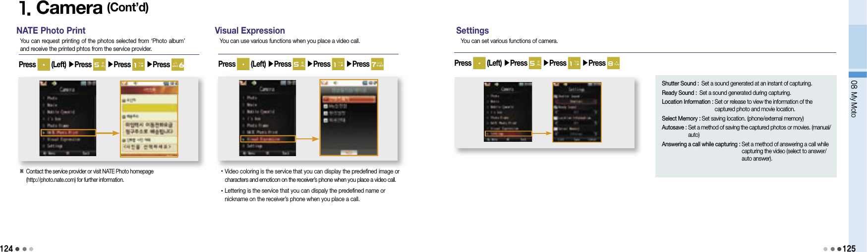 1241. Camera (Cont’d)NATE Photo PrintYou can request printing of the photos selected from ‘Photo album’ and receive the printed phtos from the service provider.Press   (Left) ▶Press   ▶Press   ▶Press ※  Contact the service provider or visit NATE Photo homepage (http://photo.nate.com) for further information.Visual ExpressionYou can use various functions when you place a video call.Press   (Left) ▶Press   ▶Press   ▶Press • Video coloring is the service that you can display the predefined image or characters and emoticon on the receiver’s phone when you place a video call.• Lettering is the service that you can dispaly the predefined name or nickname on the receiver’s phone when you place a call.SettingsYou can set various functions of camera.Press   (Left) ▶Press   ▶Press   ▶Press 08 My MotoShutter Sound : Set a sound generated at an instant of capturing.Ready Sound : Set a sound generated during capturing.Location Information :  Set or release to view the information of the captured photo and movie location. Select Memory :  Set saving location. (phone/external memory)Autosave :  Set a method of saving the captured photos or movies. (manual/auto)Answering a call while capturing :  Set a method of answering a call while capturing the video (select to answer/auto answer).125