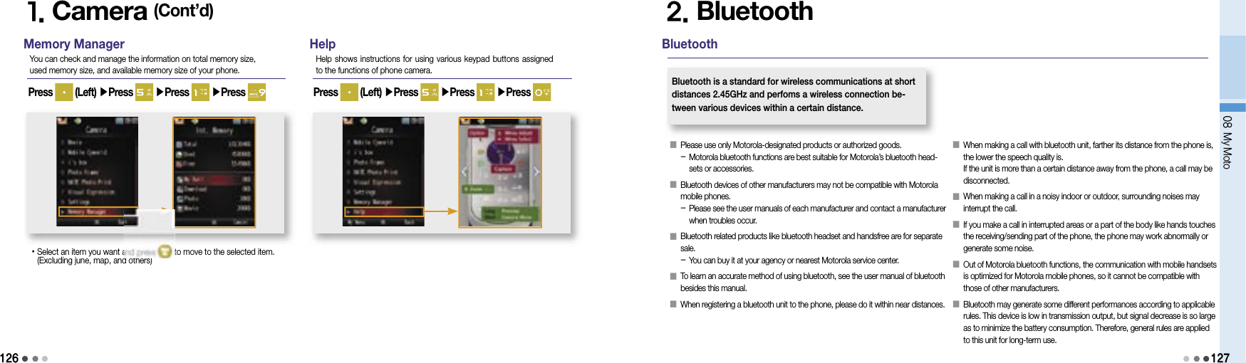 12608 My Moto1271. Camera (Cont’d)Memory ManagerYou can check and manage the information on total memory size, used memory size, and available memory size of your phone.• Select an item you want and press   to move to the selected item. (Excluding june, map, and others)HelpHelp shows instructions  for  using various keypad buttons assigned to the functions of phone camera.Press   (Left) ▶Press   ▶Press   ▶Press  Press   (Left) ▶Press   ▶Press   ▶Press 2. Bluetooth󰥇   Please use only Motorola-designated products or authorized goods.-  Motorola bluetooth functions are best suitable for Motorola’s bluetooth head-sets or accessories.󰥇   Bluetooth devices of other manufacturers may not be compatible with Motorola mobile phones.-  Please see the user manuals of each manufacturer and contact a manufacturer when troubles occur.󰥇   Bluetooth related products like bluetooth headset and handsfree are for separate sale.-  You can buy it at your agency or nearest Motorola service center.󰥇   To learn an accurate method of using bluetooth, see the user manual of bluetooth besides this manual.󰥇  When registering a bluetooth unit to the phone, please do it within near distances.BluetoothBluetooth is a standard for wireless communications at short distances 2.45GHz and perfoms a wireless connection be-tween various devices within a certain distance.󰥇   When making a call with bluetooth unit, farther its distance from the phone is, the lower the speech quality is.If the unit is more than a certain distance away from the phone, a call may be disconnected.󰥇   When making a call in a noisy indoor or outdoor, surrounding noises may interrupt the call.󰥇   If you make a call in interrupted areas or a part of the body like hands touches the receiving/sending part of the phone, the phone may work abnormally or generate some noise.󰥇   Out of Motorola bluetooth functions, the communication with mobile handsets is optimized for Motorola mobile phones, so it cannot be compatible with those of other manufacturers.󰥇   Bluetooth may generate some different performances according to applicable rules. This device is low in transmission output, but signal decrease is so large as to minimize the battery consumption. Therefore, general rules are applied to this unit for long-term use.