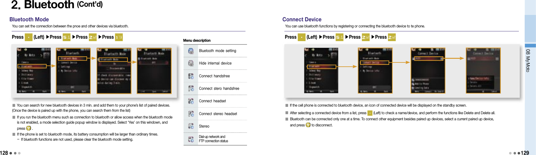 128Bluetooth ModeYou can set the connection between the pnoe and other devices via bluetooth.Press   (Left) ▶Press   ▶Press   ▶Press 2. Bluetooth (Cont’d)󰥇 You can search for new bluetooth devices in 3 min. and add them to your phone’s list of paired devices. (Once the device is paired up with the phone, you can search them from the list)󰥇   If you run the bluetooth menu such as connection to bluetooth or allow access when the bluetooth mode is not enabled, a mode selection guide popup window is displayed. Select ‘Yes’ on this windown, and press   .󰥇   If the phone is set to bluetooth mode, its battery consumption will be larger than ordinary times. - If bluetooth functions are not used, please clear the bluetooth mode setting.Bluetooth mode settingHide internal deviceConnect handsfreeConnect stero handsfreeConnect headsetConnect stereo headsetStereoDial-up network and FTP connection statusMenu descriptionConnect DeviceYou can use bluetooth functions by registering or connecting the bluetooth device to te phone.Press   (Left) ▶Press   ▶Press   ▶Press 󰥇     If the cell phone is connected to bluetooth device, an icon of connected device will be displayed on the standby screen.󰥇   After selecting a connected device from a list, press   (Left) to check a name/device, and perform the functions like Delete and Delete all.󰥇   Bluetooth can be connected only one at a time. To connect other equipment besides paired up devices, select a current paired up device, and press   to disconnect.08 My Moto129