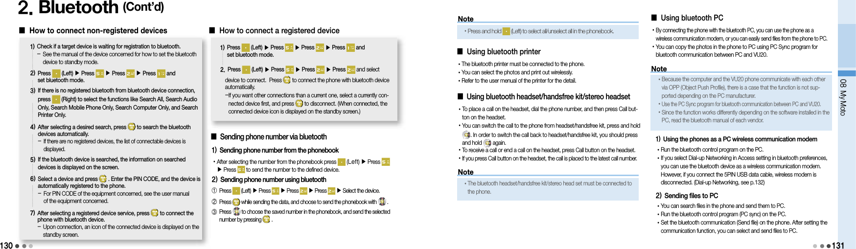 130NoteNote2. Bluetooth (Cont’d)󰥇  How to connect non-registered devices1)  Check if a target device is waiting for registration to bluetooth.-   See the manual of the device concerned for how to set the bluetooth device to standby mode.2)  Press   (Left) ▶ Press  ▶ Press  ▶Press   and set bluetooth mode. 3)  If there is no registered bluetooth from bluetooth device connection, press   (Right) to select the functions like Search All, Search Audio Only, Search Mobile Phone Only, Search Computer Only, and Search Printer Only.4)  After selecting a desired search, press   to search the bluetooth devices automatically.-  If there are no registered devices, the list of connectable devices is displayed.5)  If the bluetooth device is searched, the information on searched devices is displayed on the screen.6)  Select a device and press   . Enter the PIN CODE, and the device is automatically registered to the phone.-  For PIN CODE of the equipment concerned, see the user manual of the equipment concerned.7)  After selecting a registered device service, press   to connect the phone with bluetooth device.-  Upon connection, an icon of the connected device is displayed on the standby screen.󰥇  How to connect a registered device1)  Press   (Left) ▶ Press   ▶ Press  ▶Press   and set bluetooth mode. 2.  Press   (Left) ▶ Press  ▶ Press  ▶Press   and select device to connect.  Press   to connect the phone with bluetooth device automatically.- If you want other connections than a current one, select a currently con-nected device first, and press   to disconnect. (When connected, the connected device icon is displayed on the standby screen.)󰥇  Using bluetooth headset/handsfree kit/stereo headset• To place a call on the headset, dial the phone number, and then press Call but-ton on the headset.•  You can switch the call to the phone from headset/handsfree kit, press and hold       . In order to switch the call back to headset/handsfree kit, you should press and hold   again.• To receive a call or end a call on the headset, press Call button on the headset.• If you press Call button on the headset, the call is placed to the latest call number.󰥇  Using bluetooth PC• By connecting the phone with the bluetooth PC, you can use the phone as a wireless communication modem, or you can easily send files from the phone to PC.• You can copy the photos in the phone to PC using PC Sync program for bluetooth communication between PC and VU20.• The bluetooth headset/handsfree kit/stereo head set must be connected to the phone.• Because the computer and the VU20 phone communicate with each other via OPP (Object Push Profile), there is a case that the function is not sup-ported depending on the PC manufacturer.• Use the PC Sync program for bluetooth communication between PC and VU20.• Since the function works differently depending on the software installed in the PC, read the bluetooth manual of each vendor.08 My Moto1311) Using the phones as a PC wireless communication modem• Run the bluetooth control program on the PC.• If you select Dial-up Networking in Access setting in bluetooth preferences, you can use the bluetooth device as a wireless communication modem. However, if you connect the 5PIN USB data cable, wireless modem is disconnected. (Dial-up Networking, see p.132)2) Sending files to PC• You can search files in the phone and send them to PC.• Run the bluetooth control program (PC sync) on the PC.• Set the bluetooth communication (Send file) on the phone. After setting the communication function, you can select and send files to PC.󰥇  Using bluetooth printer• The bluetooth printer must be connected to the phone.• You can select the photos and print out wirelessly.• Refer to the user menual of the printer for the detail.󰥇  Sending phone number via bluetooth1) Sending phone number from the phonebook• After selecting the number from the phonebook press   (Left) ▶ Press ▶ Press   to send the number to the defined device.2) Sending phone number using bluetooth①  Press   (Left) ▶ Press   ▶ Press   ▶ Press   ▶ Select the device.②  Press   while sending the data, and choose to send the phonebook with .③  Press to choose the saved number in the phonebook, and send the selected number by pressing   .Note• Press and hold   (Left) to select all/unselect all in the phonebook.