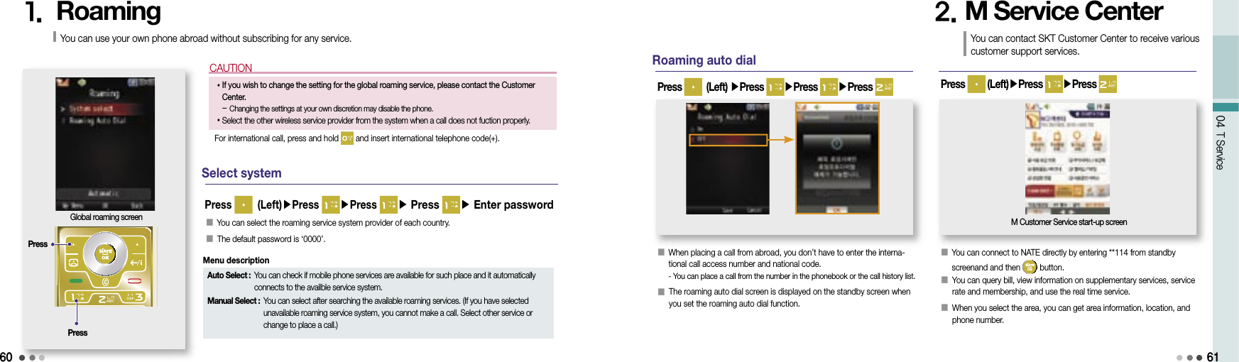 60CAUTION04 T Service1.  RoamingGlobal roaming screenSelect systemYou can use your own phone abroad without subscribing for any service.• If you wish to change the setting for the global roaming service, please contact the Customer Center.-  Changing the settings at your own discretion may disable the phone.• Select the other wireless service provider from the system when a call does not fuction properly.For international call, press and hold   and insert international telephone code(+).PressPress󰥇  You can select the roaming service system provider of each country.󰥇  The default password is ‘0000’.Press   (Left)▶Press  ▶Press ▶ Press ▶ Enter passwordRoaming auto dial󰥇  When placing a call from abroad, you don’t have to enter the interna-tional call access number and national code. -  You can place a call from the number in the phonebook or the call history list.󰥇  The roaming auto dial screen is displayed on the standby screen when you set the roaming auto dial function.Press   (Left) ▶Press  ▶Press ▶Press 2. M Service Center󰥇  You can connect to NATE directly by entering **114 from standby screenand and then   button.󰥇  You can query bill, view information on supplementary services, service rate and membership, and use the real time service.󰥇  When you select the area, you can get area information, location, and phone number.Press   (Left)▶Press  ▶Press          M Customer Service start-up screenYou can contact SKT Customer Center to receive various customer support services.61Auto Select :  You can check if mobile phone services are available for such place and it automatically connects to the availble service system.Manual Select :  You can select after searching the available roaming services. (If you have selected unavailable roaming service system, you cannot make a call. Select other service or change to place a call.)Menu description