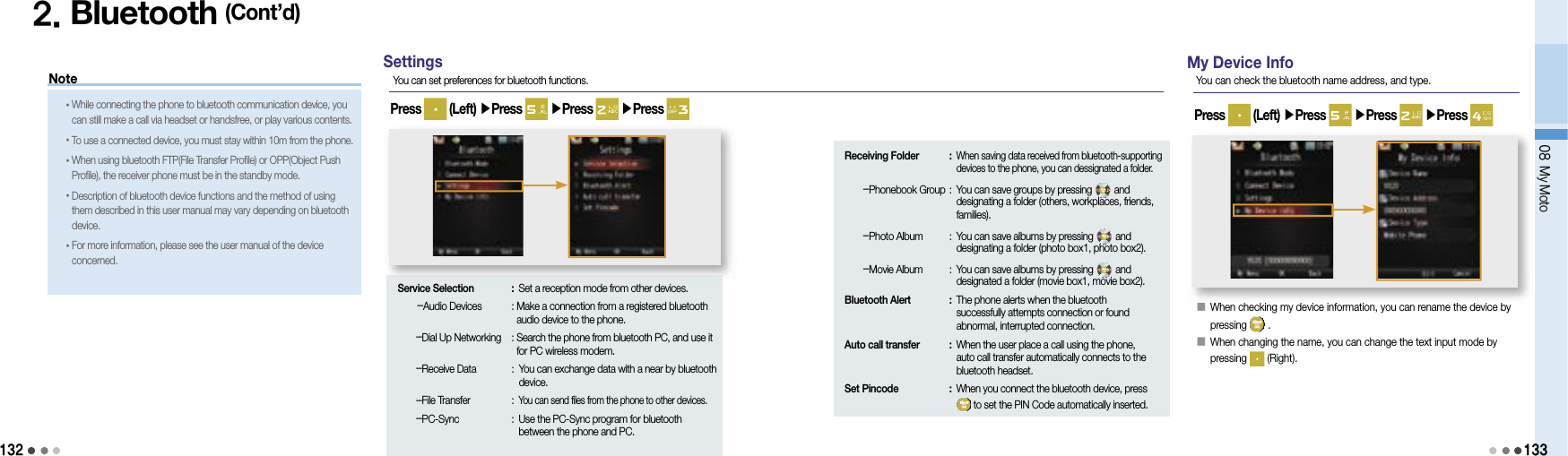 132Note2. Bluetooth (Cont’d)• While connecting the phone to bluetooth communication device, you can still make a call via headset or handsfree, or play various contents.• To use a connected device, you must stay within 10m from the phone.• When using bluetooth FTP(File Transfer Profile) or OPP(Object Push Profile), the receiver phone must be in the standby mode.• Description of bluetooth device functions and the method of using them described in this user manual may vary depending on bluetooth device.• For more information, please see the user manual of the device concerned.SettingsYou can set preferences for bluetooth functions.Press   (Left) ▶Press   ▶Press   ▶Press Service Selection  : Set a reception mode from other devices.    -Audio Devices   :  Make a connection from a registered bluetooth audio device to the phone.    -Dial Up Networking  :  Search the phone from bluetooth PC, and use it for PC wireless modem.    -Receive Data  :  You can exchange data with a near by bluetooth device.    -File Transfer  : You can send files from the phone to other devices.    -PC-Sync  :  Use the PC-Sync program for bluetooth between the phone and PC.Receiving Folder  :  When saving data received from bluetooth-supporting devices to the phone, you can dessignated a folder.    -Phonebook Group :  You can save groups by pressing   and designating a folder (others, workplaces, friends, families).    -Photo Album  :  You can save albums by pressing   and designating a folder (photo box1, photo box2).    -Movie Album  :  You can save albums by pressing   and designated a folder (movie box1, movie box2).Bluetooth Alert  :  The phone alerts when the bluetooth successfully attempts connection or found abnormal, interrupted connection.Auto call transfer  :  When the user place a call using the phone, auto call transfer automatically connects to the bluetooth headset.Set Pincode  :  When you connect the bluetooth device, press to set the PIN Code automatically inserted.My Device InfoYou can check the bluetooth name address, and type.󰥇    When checking my device information, you can rename the device by pressing   . 󰥇  When changing the name, you can change the text input mode by pressing   (Right).Press   (Left) ▶Press   ▶Press   ▶Press 08 My Moto133󰥇    When checking my device information, you can rename the device by 