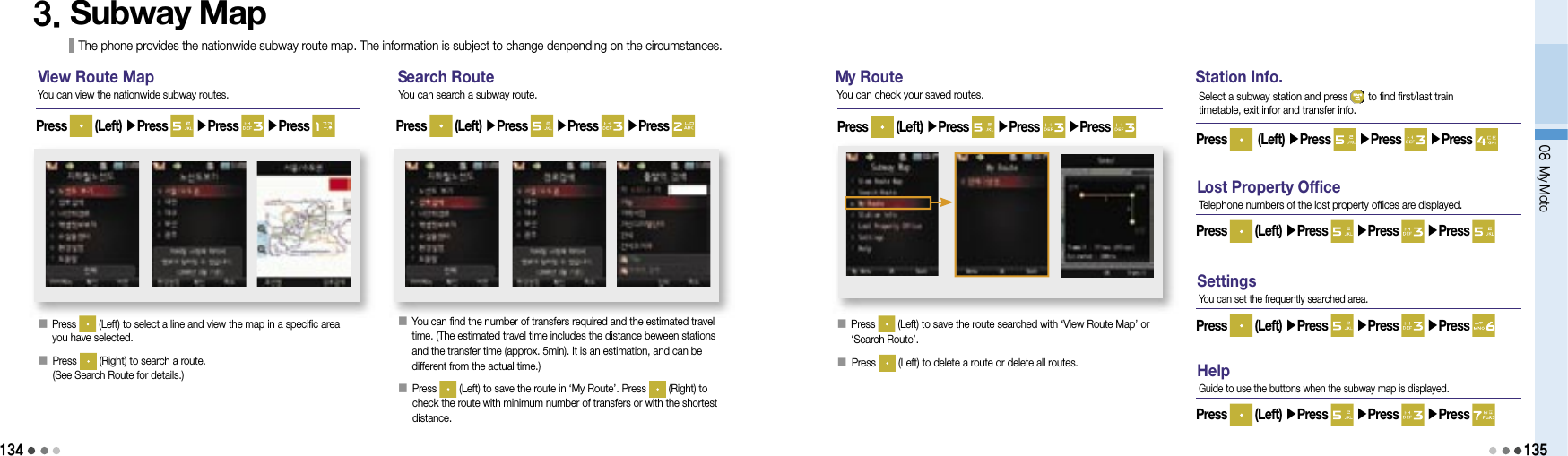 13408 My Moto1353. Subway Map The phone provides the nationwide subway route map. The information is subject to change denpending on the circumstances.V iew Route Map S earch Route M y Route󰥇   Press   (Left) to select a line and view the map in a specific area you have selected.󰥇  Press   (Right) to search a route.(See Search Route for details.)Press   (Left) ▶Press   ▶Press   ▶Press You can view the nationwide subway routes. You can search a subway route.󰥇       You can find the number of transfers required and the estimated travel time. (The estimated travel time includes the distance beween stations and the transfer time (approx. 5min). It is an estimation, and can be different from the actual time.)󰥇    Press   (Left) to save the route in ‘My Route’. Press   (Right) to check the route with minimum number of transfers or with the shortest distance.Press   (Left) ▶Press   ▶Press   ▶Press 󰥇                                 Press   (Left) to save the route searched with ‘View Route Map’ or ‘Search Route’.󰥇 Press   (Left) to delete a route or delete all routes.Press   (Left) ▶Press   ▶Press   ▶Press You can check your saved routes.Station Info.Press   (Left) ▶Press   ▶Press   ▶Press Select a subway station and press   to find first/last train timetable, exit infor and transfer info.L ost Property OfficePress   (Left) ▶Press   ▶Press   ▶Press Telephone numbers of the lost property offices are displayed.SettingsPress   (Left) ▶Press   ▶Press   ▶Press You can set the frequently searched area.HelpPress   (Left) ▶Press   ▶Press   ▶Press Guide to use the buttons when the subway map is displayed.