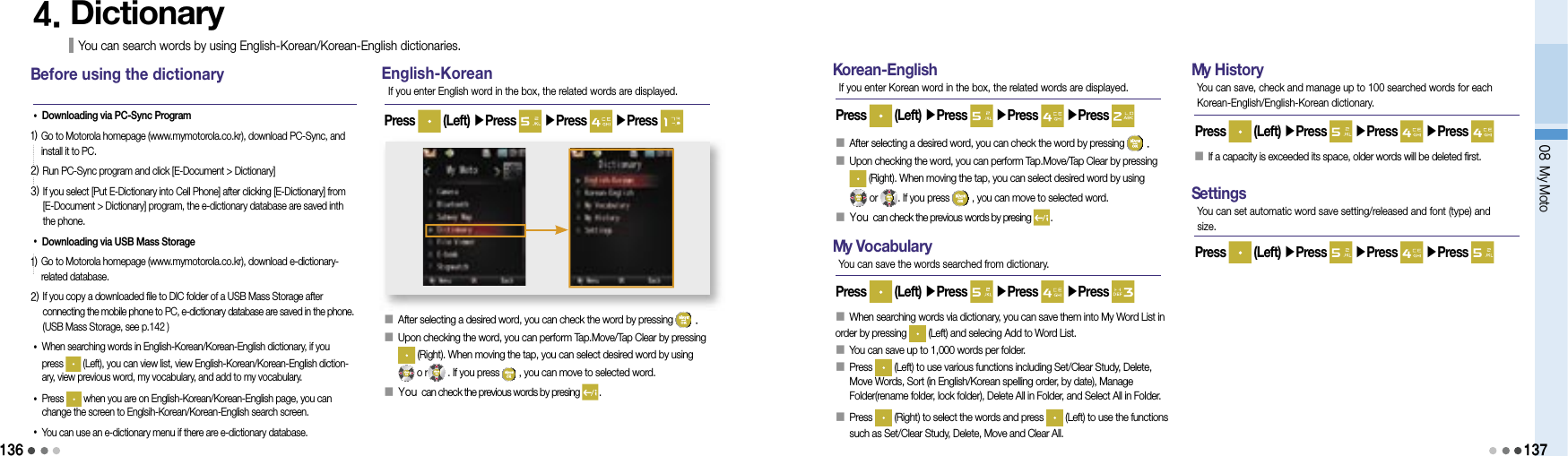 13608 My Moto1374. Dictionary You can search words by using English-Korean/Korean-English dictionaries. B  efore using the dictionary•Downloading via PC-Sync Program1)  Go to Motorola homepage (www.mymotorola.co.kr), download PC-Sync, and install it to PC.2) Run PC-Sync program and click [E-Document &gt; Dictionary]3)  If you select [Put E-Dictionary into Cell Phone] after clicking [E-Dictionary] from [E-Document &gt; Dictionary] program, the e-dictionary database are saved inth the phone.•Downloading via USB Mass Storage1)  Go to Motorola homepage (www.mymotorola.co.kr), download e-dictionary-related database.2)  If you copy a downloaded file to DIC folder of a USB Mass Storage after connecting the mobile phone to PC, e-dictionary database are saved in the phone. (USB Mass Storage, see p.142 )• When searching words in English-Korean/Korean-English dictionary, if you press   (Left), you can view list, view English-Korean/Korean-English diction-ary, view previous word, my vocabulary, and add to my vocabulary.•  Press   when you are on English-Korean/Korean-English page, you can change the screen to Englsih-Korean/Korean-English search screen.•  You can use an e-dictionary menu if there are e-dictionary database.English-Korean󰥇 After selecting a desired word, you can check the word by pressing   .󰥇                 Upon checking the word, you can perform Tap.Move/Tap Clear by pressing (Right). When moving the tap, you can select desired word by using   o r  . If you press   , you can move to selected word.󰥇 You can check the previous words by presing  .Press   (Left) ▶Press   ▶Press   ▶Press If you enter English word in the box, the related words are displayed.K  orean-EnglishPress   (Left) ▶Press   ▶Press   ▶Press If you enter Korean word in the box, the related words are displayed.󰥇                 After selecting a desired word, you can check the word by pressing   .󰥇                 Upon checking the word, you can perform Tap.Move/Tap Clear by pressing (Right). When moving the tap, you can select desired word by using   or  . If you press   , you can move to selected word.󰥇 You can check the previous words by presing  .M  y VocabularyPress   (Left) ▶Press   ▶Press   ▶Press You can save the words searched from dictionary.󰥇 When searching words via dictionary, you can save them into My Word List in order by pressing   (Left) and selecing Add to Word List.󰥇                 You can save up to 1,000 words per folder.󰥇                  Press   (Left) to use various functions including Set/Clear Study, Delete, Move Words, Sort (in English/Korean spelling order, by date), Manage Folder(rename folder, lock folder), Delete All in Folder, and Select All in Folder.󰥇   Press   (Right) to select the words and press   (Left) to use the functions such as Set/Clear Study, Delete, Move and Clear All.M  y HistoryPress   (Left) ▶Press   ▶Press   ▶Press You can save, check and manage up to 100 searched words for each Korean-English/English-Korean dictionary.󰥇                 If a capacity is exceeded its space, older words will be deleted first.S  ettingsPress   (Left) ▶Press   ▶Press   ▶Press You can set automatic word save setting/released and font (type) and size.