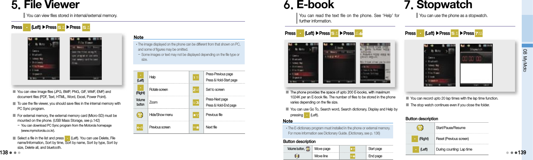 13808 My Moto1395. File ViewerYou can view files stored in internal/external memory.Press   (Left) ▶Press   ▶Press  󰥇    You can view image files (JPG, BMP, PNG, GIF, WMF, EMF) and document files (PDF, Text, HTML, Word, Excel, Power Point).󰥇    To use the file viewer, you should save files in the internal memory with PC Sync program.󰥇    For external memory, the external memory card (Micro-SD) must be mounted on the phone. (USB Mass Storage, see p.142)-  You can download PC Sync program from the Motorola homepage (www.mymotorola.co.kr).󰥇    Select a file in the list and press   (Left). You can use Delete, File name/Information, Sort by time, Sort by name, Sort by type, Sort by size, Delete all, and bluetooth.(Left)  Help Press-Previous page Press &amp; Hold-Start page(Right)  Rotate screen  Set to screenVolume button Zoom Press-Next page Press &amp; Hold-End page Hide/Show menu  Previous file Previous screen  Next file6. E-book You  can  read the  text file on the phone. See  ‘Help’  for further information.󰥇   The phone provides the space of upto 200 E-books, with maximum 1024K per an E-book file. The number of files to be stored in the phone varies depending on the file size.󰥇   You can use Go To, Search word, Search dictionary, Display and Help by pressing   (Left).Press   (Left) ▶Press   ▶Press Button description Start/Pause/Resume (Right)  Reset (Previous screen) (Left)  During counting: Lap timeNoteButton description• The E-dictionary program must installed in the phone or external memory. For more information see Dictionary Guide. (Dictionary, see p. 136)  Volume button,  Move page Start page Move line  End page7. StopwatchYou can use the phone as a stopwatch.󰥇 You can record upto 20 lap times with the lap time function.󰥇   The stop watch continues even if you close the folder.Press   (Left) ▶Press   ▶Press 󰥇You can view image files (JPG, BMP, PNG, GIF, WMF, EMF) and 󰥇The phone provides the space of upto 200 E-books, with maximum 󰥇You can record upto 20 lap times with the lap time function.Note• The image displayed on the phone can be different from that shown on PC, and some of figures may be omitted.-  Some images or text may not be displayed depending on the file type or size.