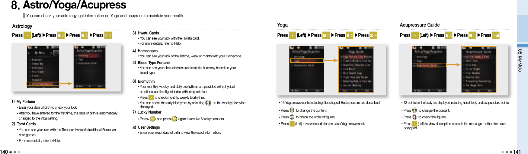 14008 My Moto1418. Astro/Yoga/Acupress You can check your astrology, get information on Yoga and acupress to maintain your health.Press   (Left) ▶Press   ▶Press   ▶Press Astrology1)  My Fortune• Enter your date of birth to check your luck.• After you have entered for the first time, the date of birth is automatically changed to the initial setting.2)  Tarot Cards• You can see your luck with the Tarot card which is traditional European card games.• For more details, refer to Help.3)  Hwatu Cards•  You can see your luck with the Hwatu card.• For more details, refer to Help.4)  Horoscopes• You can see your luck of the lifetime, week or month with your Horoscope.5)  Blood Type Fortune• You can see your characteristics and material harmony based on your blood type.6)  Biorhythm• Your monthly, weekly and daily biorhythms are provided with physical, emotional and intelligent index with interpretation.• Press   to check monthly, weekly biorhythm.• You can check the daily biorhythm by selecting   on the weekly biorhythm displayed.7)  Lucky Number•  Pressv   and press   again to receive 6 lucky numbers.8) User Settings•  Enter your exact date of birth to view the exact information.Yoga• 13 Yoga movements including Get shaped-Basic posture are described.•Press   to change the content.• Press   to check the order of figures.• Press   (Left) to view description on each Yoga movement.Press   (Left) ▶Press   ▶Press   ▶Press Acupressure Guide• 12 points on the body are displayed including hand, foot, and acupuncture points.• Press   to change the content.• Press   to check the figures.• Press   (Left) to view description on each the massage method for each body part.Press   (Left) ▶Press   ▶Press   ▶Press 