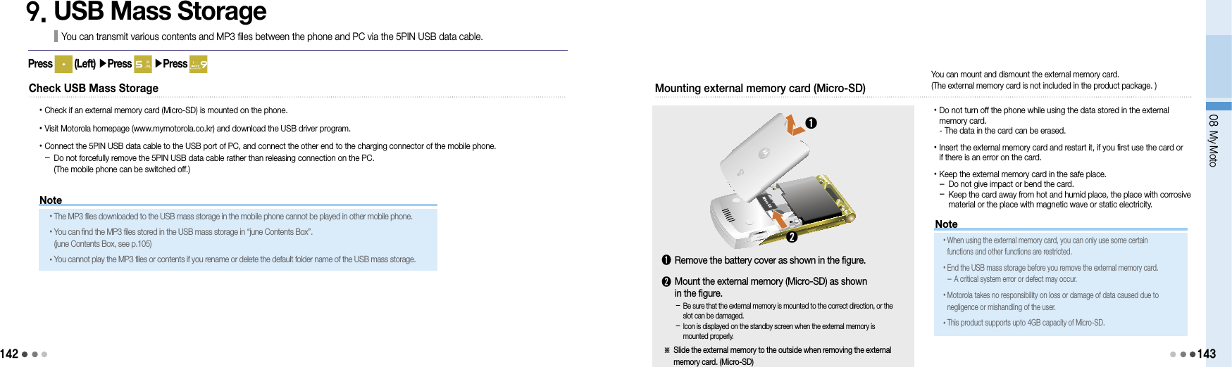 14208 My Moto1439. USB Mass StorageYou can transmit various contents and MP3 files between the phone and PC via the 5PIN USB data cable.Press   (Left) ▶Press   ▶Press Check USB Mass Storage• Check if an external memory card (Micro-SD) is mounted on the phone.• Visit Motorola homepage (www.mymotorola.co.kr) and download the USB driver program.•  Connect the 5PIN USB data cable to the USB port of PC, and connect the other end to the charging connector of the mobile phone. -  Do not forcefully remove the 5PIN USB data cable rather than releasing connection on the PC. (The mobile phone can be switched off.) Mounting external memory card (Micro-SD) • Do not turn off the phone while using the data stored in the external  memory card. - The data in the card can be erased.• Insert the external memory card and restart it, if you first use the card or  if there is an error on the card.• Keep the external memory card in the safe place. - Do not give impact or bend the card. -  Keep the card away from hot and humid place, the place with corrosive material or the place with magnetic wave or static electricity.➊➋-  Be sure that the external memory is mounted to the correct direction, or the slot can be damaged.-  Icon is displayed on the standby screen when the external memory is mounted properly.➊  Remove the battery cover as shown in the figure.➋  Mount the external memory (Micro-SD) as shown  in the figure.※  Slide the external memory to the outside when removing the external memory card. (Micro-SD)Note• The MP3 files downloaded to the USB mass storage in the mobile phone cannot be played in other mobile phone.• You can find the MP3 files stored in the USB mass storage in “june Contents Box”. (june Contents Box, see p.105)•You cannot play the MP3 files or contents if you rename or delete the default folder name of the USB mass storage.You can mount and dismount the external memory card.  (The external memory card is not included in the product package. )Note• When using the external memory card, you can only use some certain  functions and other functions are restricted.• End the USB mass storage before you remove the external memory card. - A critical system error or defect may occur.• Motorola takes no responsibility on loss or damage of data caused due to negligence or mishandling of the user.• This product supports upto 4GB capacity of Micro-SD.