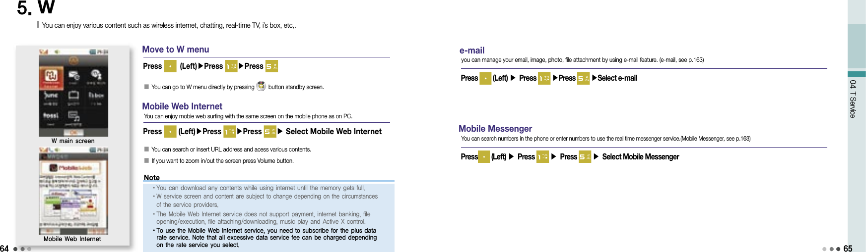 6404 T Service5. WYou can enjoy various content such as wireless internet, chatting, real-time TV, i’s box, etc,.Move to W menu󰥇 You can go to W menu directly by pressing   button standby screen.Press   (Left)▶Press  ▶Press W main screenMobile Web Internet󰥇  You can search or insert URL address and acess various contents. 󰥇  If you want to zoom in/out the screen press Volume button.Press   (Left)▶Press  ▶Press ▶ Select Mobile Web InternetMobile Web InternetYou can enjoy mobie web surfing with the same screen on the mobile phone as on PC.e-mail Press   (Left) ▶ Press   ▶Press   ▶Select e-mailyou can manage your email, image, photo, file attachment by using e-mail feature. (e-mail, see p.163)Mobile MessengerPress  (Left) ▶ Press   ▶ Press   ▶ Select Mobile MessengerYou can search numbers in the phone or enter numbers to use the real time messenger service.(Mobile Messenger, see p.163)65Note• You can download any contents while using internet until the memory gets full.• W service screen and content are subject to change depending on the circumstances of the service providers.• The Mobile Web Internet service does not support payment, internet banking, file opening/execution, file attaching/downloading, music play and Active X control.• To use the Mobile Web Internet service, you need to subscribe for the plus data rate service. Note that all excessive data service fee can be charged depending on the rate service you select.