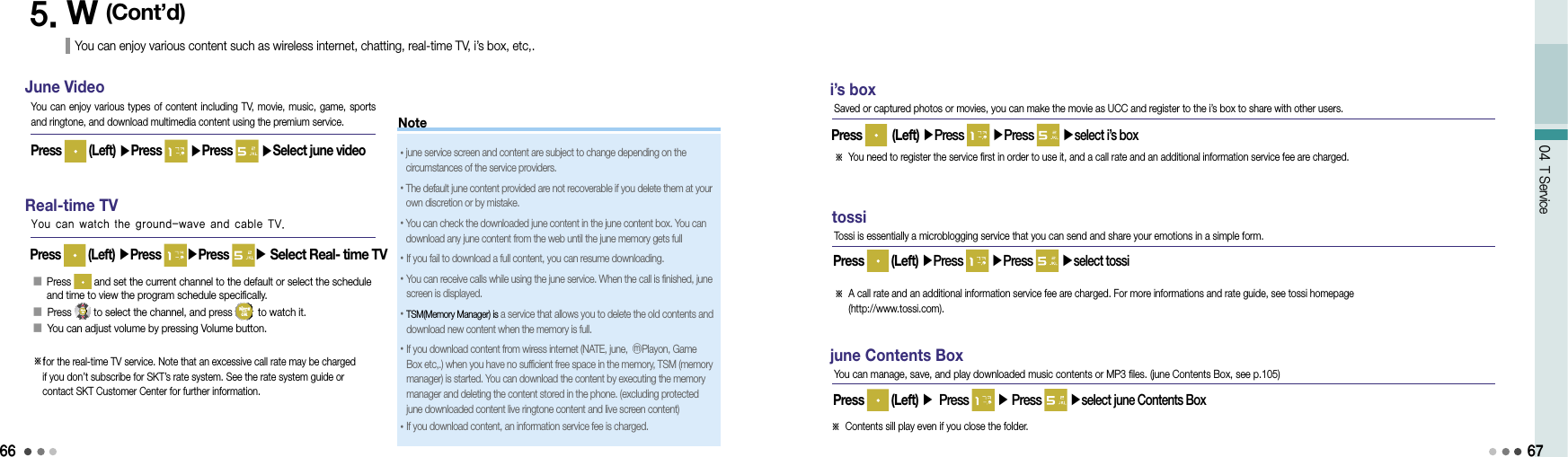 6604 T Service5. W (Cont’d)You can enjoy various content such as wireless internet, chatting, real-time TV, i’s box, etc,.Real-time TVPress   (Left) ▶Press  ▶Press ▶ Select Real- time TVYou can watch the ground-wave and cable TV.󰥇   Press   and set the current channel to the default or select the schedule and time to view the program schedule specifically.󰥇 Press  to select the channel, and press   to watch it.󰥇 You can adjust volume by pressing Volume button.※ for the real-time TV service. Note that an excessive call rate may be charged if you don’t subscribe for SKT’s rate system. See the rate system guide or contact SKT Customer Center for further information.i’s boxPress   (Left) ▶Press   ▶Press   ▶select i’s boxSaved or captured photos or movies, you can make the movie as UCC and register to the i’s box to share with other users.※  You need to register the service first in order to use it, and a call rate and an additional information service fee are charged.tossiPress   (Left) ▶Press   ▶Press   ▶select tossiTossi is essentially a microblogging service that you can send and share your emotions in a simple form.※  A call rate and an additional information service fee are charged. For more informations and rate guide, see tossi homepage  (http://www.tossi.com).june Contents BoxPress   (Left) ▶ Press   ▶ Press   ▶select june Contents BoxYou can manage, save, and play downloaded music contents or MP3 files. (june Contents Box, see p.105)※ Contents sill play even if you close the folder.67June VideoYou can enjoy various  types  of content including TV, movie, music, game,  sports and ringtone, and download multimedia content using the premium service.Press   (Left) ▶Press   ▶Press   ▶Select june video      Note• june service screen and content are subject to change depending on the circumstances of the service providers.•  The default june content provided are not recoverable if you delete them at your own discretion or by mistake.• You can check the downloaded june content in the june content box. You can download any june content from the web until the june memory gets full•If you fail to download a full content, you can resume downloading.• You can receive calls while using the june service. When the call is finished, june screen is displayed.• TSM(Memory Manager) is a service that allows you to delete the old contents and download new content when the memory is full.•  If you download content from wiress internet (NATE, june, ⓜPlayon, Game Box etc,.) when you have no sufficient free space in the memory, TSM (memory manager) is started. You can download the content by executing the memory manager and deleting the content stored in the phone. (excluding protected june downloaded content live ringtone content and live screen content)•  If you download content, an information service fee is charged.