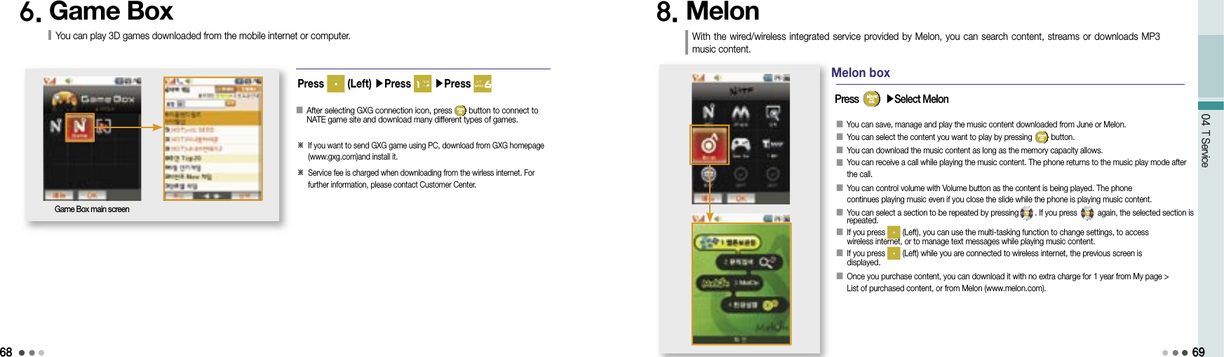 6804 T Service8. Melon With the  wired/wireless integrated service provided by Melon, you  can  search content,  streams or downloads MP3 music content.󰥇   You can save, manage and play the music content downloaded from June or Melon.󰥇 You can select the content you want to play by pressing   button.󰥇 You can download the music content as long as the memory capacity allows.󰥇  You can receive a call while playing the music content. The phone returns to the music play mode after the call.󰥇  You can control volume with Volume button as the content is being played. The phone continues playing music even if you close the slide while the phone is playing music content.󰥇   You can select a section to be repeated by pressing . If you press   again, the selected section is repeated.󰥇   If you press   (Left), you can use the multi-tasking function to change settings, to access wireless internet, or to manage text messages while playing music content.󰥇  If you press   (Left) while you are connected to wireless internet, the previous screen is displayed.󰥇     Once you purchase content, you can download it with no extra charge for 1 year from My page &gt; List of purchased content, or from Melon (www.melon.com).Press   ▶Select MelonMelon box69Press   (Left) ▶Press   ▶Press 6. Game Box You can play 3D games downloaded from the mobile internet or computer.󰥇   After selecting GXG connection icon, press   button to connect to NATE game site and download many different types of games.※  If you want to send GXG game using PC, download from GXG homepage (www.gxg.com)and install it.※  Service fee is charged when downloading from the wirless internet. For further information, please contact Customer Center.Game Box main screen