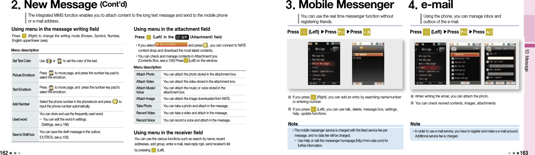162Set Text Color Use   or   to set the color of the text.Picture Emoticon Press   to move page, and press the number key pad to select the emoticon.Text Emoticon Press   to move page, and  press the number key pad to select the emoticon.Add Number Select the phone number in the phonebook and press   to input the phone number automatically.Used wordYou can store and use the frequently used word.- You can edit the word in settings.  (Settings, see p.166)Save to Draft boxYou can save the draft message in the outbox.(OUTBOX, see p.158)Using menu in the message writing fieldPress   (Right) to change the writing mode  (Korean, Symbol, Number, English upper/lower case).2. New Message (Cont’d)The integrated MMS function enables you to attach content to the long text message and send to the mobile phone or e-mail address.Menu description Attach Photo  You can attach the photo stored in the attachment box. Attach Video  You can attach the video stored in the attachment box.  Attach Music/Voice  You can attach the music or voice stored in the attachment box.  Attach Image  You can attach the image downloaded from NATE.  Take Photo  You can take a photo and attach in the message.  Record Video  You can take a video and attach in the message.  Record Voice  You can record a voice and attach in the message.Using menu in the attachment fieldMenu description• If you select and press , you can connect to NATE content shop and download the most latest contents. • You can check and manage contents in Attachment box.(Contents Box, see p.165) Press (Left) on the window.Using menu in the receiver fieldYou can use the various functions such as search by name, recent addresses, add group, enter e-mail, read-reply rqst, send receiver’s list by pressing   (Left).3. Mobile MessengerYou can use the real time messenger function without registering friends.󰥇  If you press   (Right), you can add an entry by searching name/number or entering number.󰥇  If you press   (Left), you can use talk, delete, message box, settings, help, update functions.4. e-mailUsing the phone, you can manage inbox and outbox of the e-mail.󰥇 When writing the email, you can attach the photo.󰥇 You can check recived contents, images, attachments.Press   (Left) ▶Press   ▶Press  Press   (Left) ▶Press   ▶Press 10 Message163Press   (Left) in the  (Attachment) fieldMessageMessageNoteNote• The mobile messenger service is charged with the fixed service fee per message, and no data fee will be charged.-  Use Help or visit the messenger homepage (http://mm.nate.com) for further information.• In order to use e-mail service, you have to register and make a e-mail account. Additional service fee is charged.