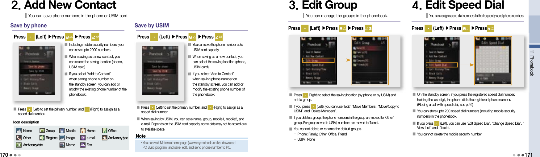 170Save by phone󰥇   Press   (Left) to set the primary number, and   (Right) to assign as a speed dial number.Press   (Left) ▶Press   ▶Press 2. Add New ContactYou can save phone numbers in the phone or USIM card.󰥇  Including mobile security numbers, you can save upto 2000 numbers.󰥇  When saving as a new contact, you can select the saving location (phone, USIM card).󰥇  If you select ‘Add to Contact’ when saving phone number on the standby screen, you can add or modify the existing phone number of the phonebook.Save by USIMPress   (Left) ▶Press   ▶Press 󰥇  You can save the phone number upto USIM card capacity.󰥇  When saving as a new contact, you can select the saving location (phone, USIM card).󰥇   If you select ‘Add to Contact’ when saving phone number on the standby screen, you can add or modify the existing phone number of the phonebook.󰥇  Press   (Left) to set the primary number, and   (Right) to assign as a speed dial number.󰥇  When saving by USIM, you can save name, group, mobile1, mobile2, and e-mail. Depends on the USIM card capacity, some data may not be stored due to availabe space.3. Edit GroupYou can manage the groups in the phonebook.󰥇  Press   (Right) to select the saving location (by phone or by USIM) and add a group.󰥇  If you press   (Left), you can use ‘Edit’, ‘Move Members’, ‘Move/Copy to USIM’, and ‘Delete Members’.󰥇  If you delete a group, the phone numbers in the group are moved to ‘Other’ group. For group saved in USIM, numbers are moved to ‘None’.󰥇  You cannot delete or rename the default groups.- Phone: Family, Other, Office, Friend- USIM: NonePress   (Left) ▶Press   ▶Press 11 Phonebook1714. Edit Speed DialYou can assign speed dial numbers to the frequently used phone numbers.󰥇  On the standby screen, if you press the registered speed dial number, holding the last digit, the phone dials the registered phone number. (Placing a call with speed dial, see p.46)󰥇   You can store upto 200 speed dial numbers (including mobile security numbers) in the phonebook.󰥇  If you press   (Left), you can use ‘Edit Speed Dial’, ‘Change Speed Dial’, ‘View List’, and ‘Delete’.󰥇   You cannot delete the mobile security number.Press   (Left) ▶Press   ▶Press󰥇󰥇󰥇󰥇󰥇󰥇󰥇Press  (Left) to set the primary number, and  (Left) to set the primary number, and NameOtherAnniversary dateGroupRingtoneMobileImageMemoHomee-mailFaxOfficeAnniversary typeIcon descriptionNote• You can visit Motorola homepage (www.mymotorola.co.kr), download PC Sync program, and save, edit, and send phone number to PC.