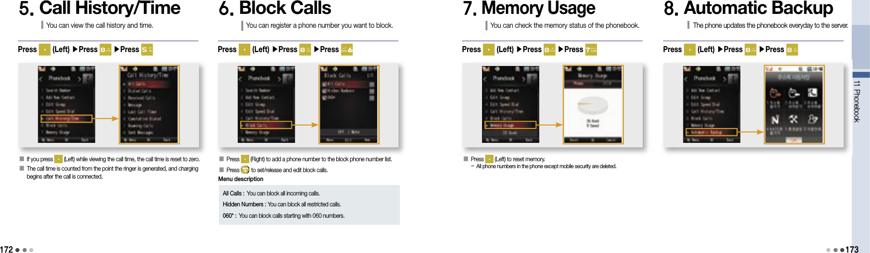 17211 Phonebook1735. Call History/TimeYou can view the call history and time.󰥇   If you press   (Left) while viewing the call time, the call time is reset to zero.󰥇  The call time is counted from the point the ringer is generated, and charging begins after the call is connected.Press   (Left) ▶Press   ▶Press 6. Block CallsYou can register a phone number you want to block.󰥇   Press   (Right) to add a phone number to the block phone number list.󰥇  Press   to set/release and edit block calls.Press   (Left) ▶Press   ▶Press 7. Memory UsageYou can check the memory status of the phonebook.󰥇   Press   (Left) to reset memory.-  All phone numbers in the phone except mobile security are deleted.Press   (Left) ▶Press   ▶Press 8. Automatic BackupThe phone updates the phonebook everyday to the server.Press   (Left) ▶Press   ▶Press All Calls : You can block all incoming calls.Hidden Numbers :  You can block all restricted calls.060* :  You can block calls starting with 060 numbers. Menu description